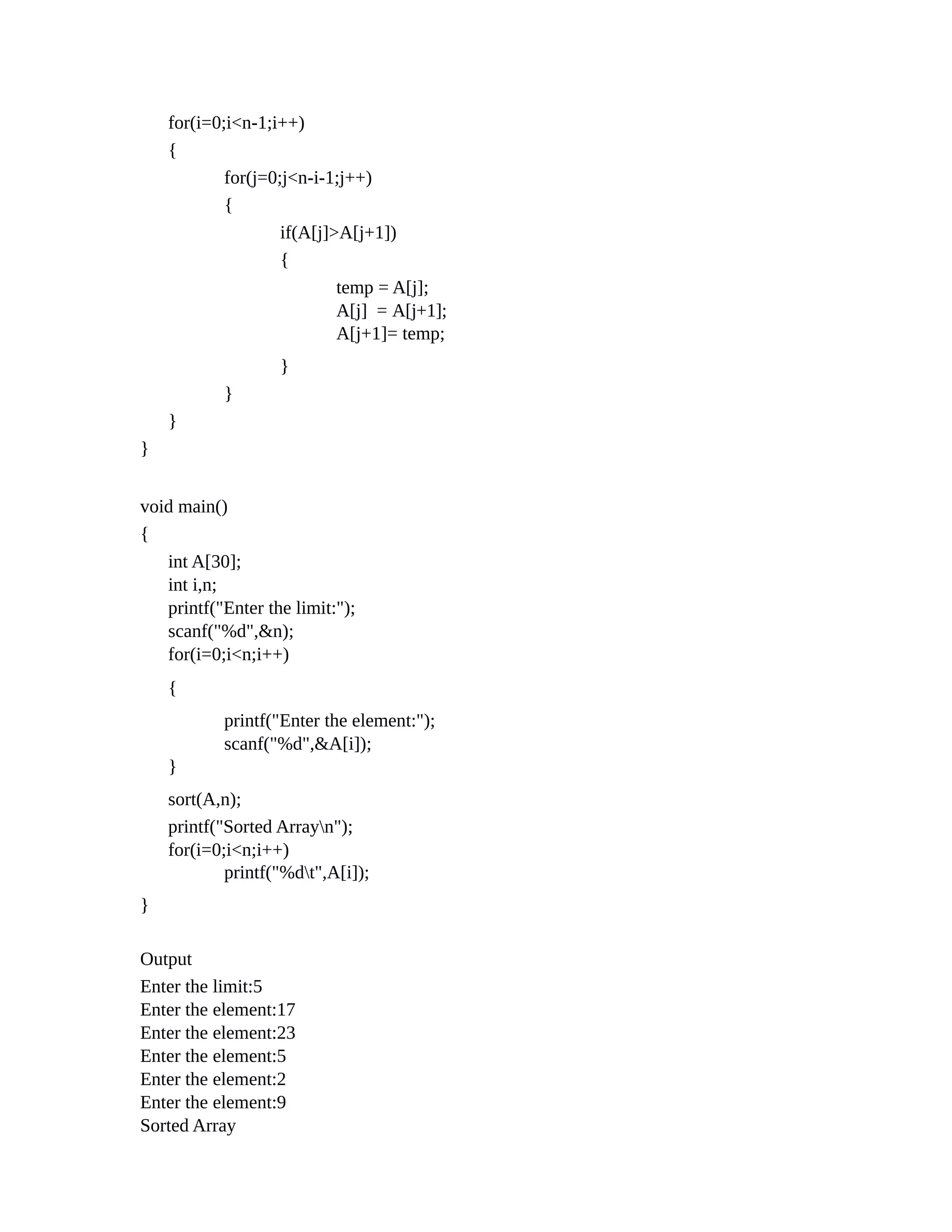 for(i=0;i<n-1;i++)
{
for(j=0;j<n-i-1;j++)
{
if(A[j]>A[j+1])
{
temp = A[j];
A[j] = A[j+1];
A[j+1]= temp;
}
}
}
}
void main()
{
int A[30];
int i,n;
printf("Enter the limit:");
scanf("%d",&n);
for(i=0;i<n;i++)
{
printf("Enter the element:");
scanf("%d",&A[i]);
}
sort(A,n);
printf("Sorted Arrayn");
for(i=0;i<n;i++)
printf("%dt",A[i]);
}
Output
Enter the limit:5
Enter the element:17
Enter the element:23
Enter the element:5
Enter the element:2
Enter the element:9
Sorted Array
 