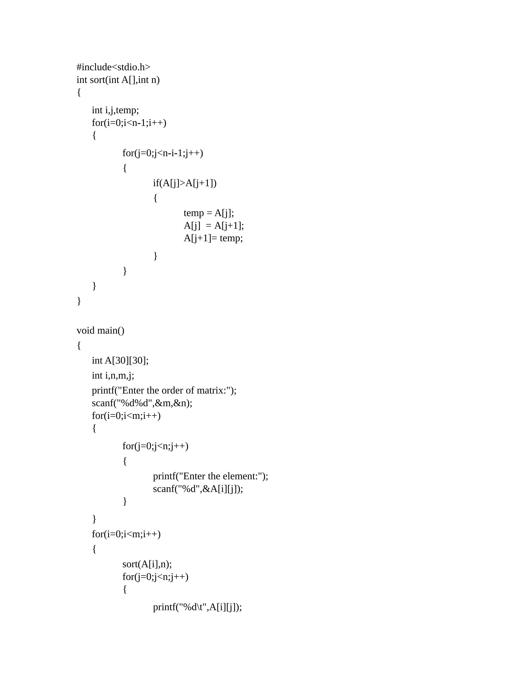 #include<stdio.h>
int sort(int A[],int n)
{
int i,j,temp;
for(i=0;i<n-1;i++)
{
for(j=0;j<n-i-1;j++)
{
if(A[j]>A[j+1])
{
temp = A[j];
A[j] = A[j+1];
A[j+1]= temp;
}
}
}
}
void main()
{
int A[30][30];
int i,n,m,j;
printf("Enter the order of matrix:");
scanf("%d%d",&m,&n);
for(i=0;i<m;i++)
{
for(j=0;j<n;j++)
{
printf("Enter the element:");
scanf("%d",&A[i][j]);
}
}
for(i=0;i<m;i++)
{
sort(A[i],n);
for(j=0;j<n;j++)
{
printf("%dt",A[i][j]);
 