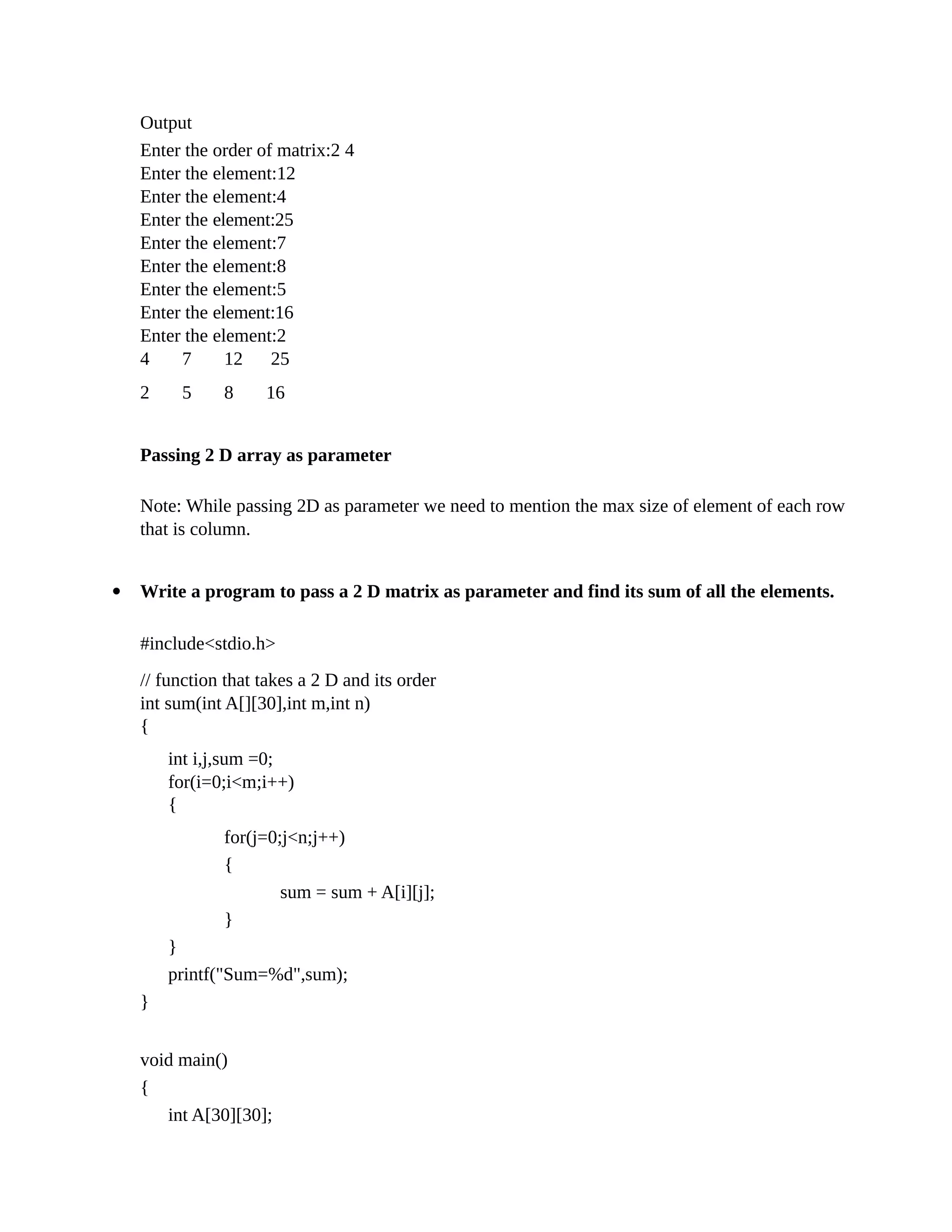 Output
Enter the order of matrix:2 4
Enter the element:12
Enter the element:4
Enter the element:25
Enter the element:7
Enter the element:8
Enter the element:5
Enter the element:16
Enter the element:2
4 7 12 25
2 5 8 16
Passing 2 D array as parameter
Note: While passing 2D as parameter we need to mention the max size of element of each row
that is column.
 Write a program to pass a 2 D matrix as parameter and find its sum of all the elements.
#include<stdio.h>
// function that takes a 2 D and its order
int sum(int A[][30],int m,int n)
{
int i,j,sum =0;
for(i=0;i<m;i++)
{
for(j=0;j<n;j++)
{
sum = sum + A[i][j];
}
}
printf("Sum=%d",sum);
}
void main()
{
int A[30][30];
 