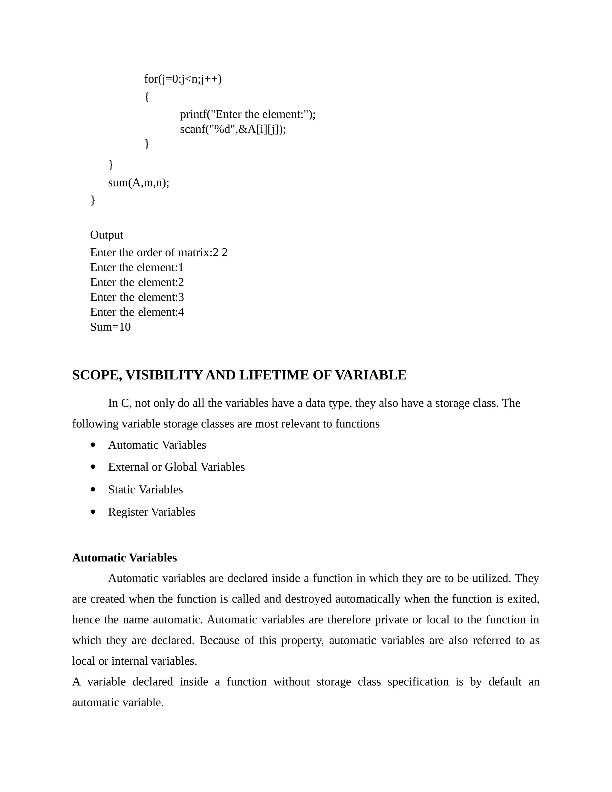for(j=0;j<n;j++)
{
printf("Enter the element:");
scanf("%d",&A[i][j]);
}
}
sum(A,m,n);
}
Output
Enter the order of matrix:2 2
Enter the element:1
Enter the element:2
Enter the element:3
Enter the element:4
Sum=10
SCOPE, VISIBILITY AND LIFETIME OF VARIABLE
In C, not only do all the variables have a data type, they also have a storage class. The
following variable storage classes are most relevant to functions
 Automatic Variables
 External or Global Variables
 Static Variables
 Register Variables
Automatic Variables
Automatic variables are declared inside a function in which they are to be utilized. They
are created when the function is called and destroyed automatically when the function is exited,
hence the name automatic. Automatic variables are therefore private or local to the function in
which they are declared. Because of this property, automatic variables are also referred to as
local or internal variables.
A variable declared inside a function without storage class specification is by default an
automatic variable.
 