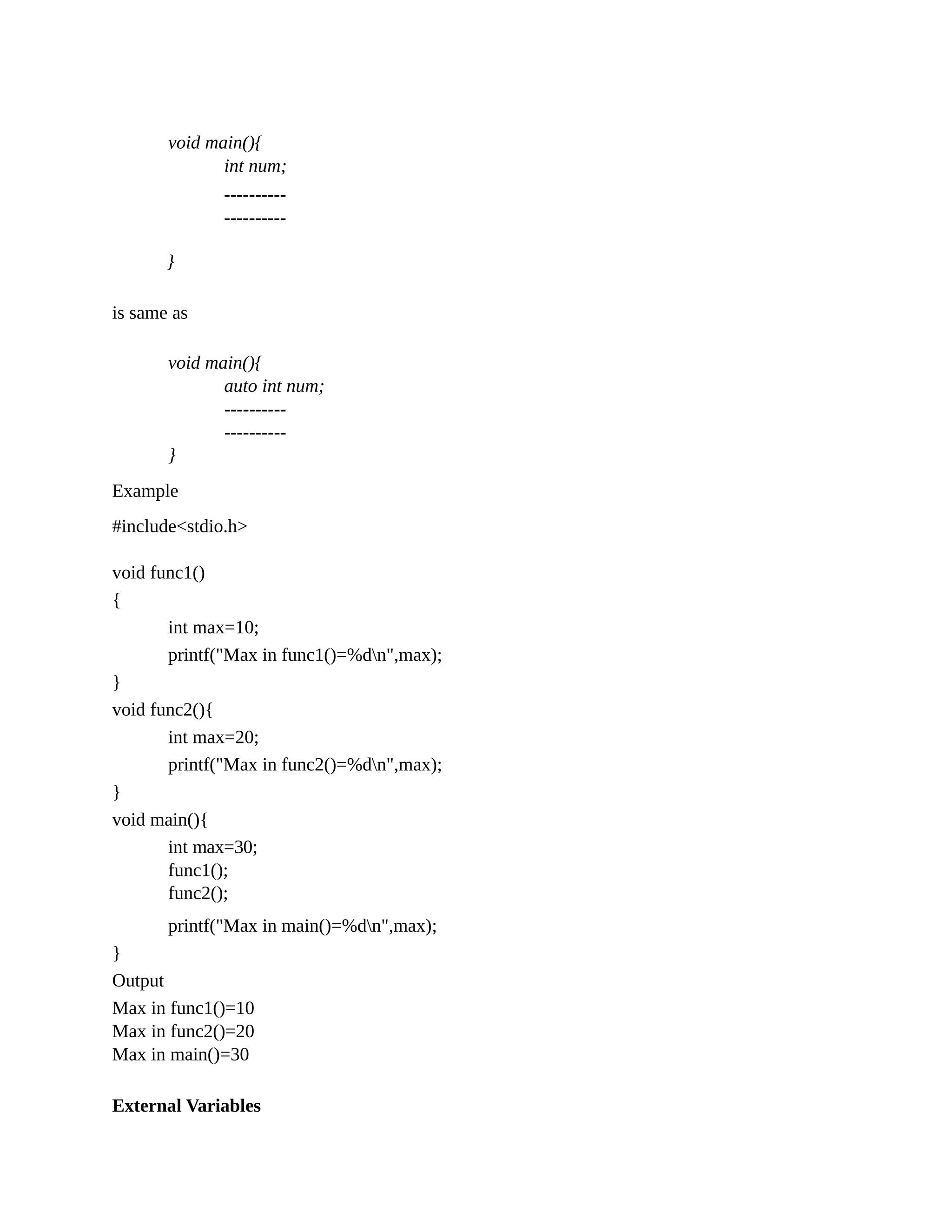 void main(){
int num;
}
is same as
----------
----------
void main(){
auto int num;
----------
----------
}
Example
#include<stdio.h>
void func1()
{
int max=10;
printf("Max in func1()=%dn",max);
}
void func2(){
int max=20;
printf("Max in func2()=%dn",max);
}
void main(){
int max=30;
func1();
func2();
printf("Max in main()=%dn",max);
}
Output
Max in func1()=10
Max in func2()=20
Max in main()=30
External Variables
 