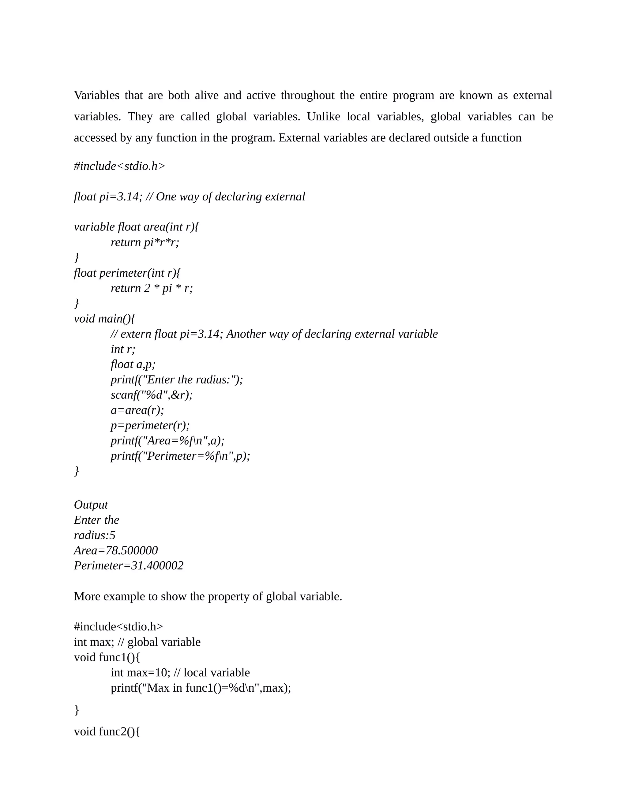 Variables that are both alive and active throughout the entire program are known as external
variables. They are called global variables. Unlike local variables, global variables can be
accessed by any function in the program. External variables are declared outside a function
#include<stdio.h>
float pi=3.14; // One way of declaring external
variable float area(int r){
return pi*r*r;
}
float perimeter(int r){
return 2 * pi * r;
}
void main(){
// extern float pi=3.14; Another way of declaring external variable
int r;
float a,p;
printf("Enter the radius:");
scanf("%d",&r);
a=area(r);
p=perimeter(r);
printf("Area=%fn",a);
printf("Perimeter=%fn",p);
}
Output
Enter the
radius:5
Area=78.500000
Perimeter=31.400002
More example to show the property of global variable.
#include<stdio.h>
int max; // global variable
void func1(){
int max=10; // local variable
printf("Max in func1()=%dn",max);
}
void func2(){
 
