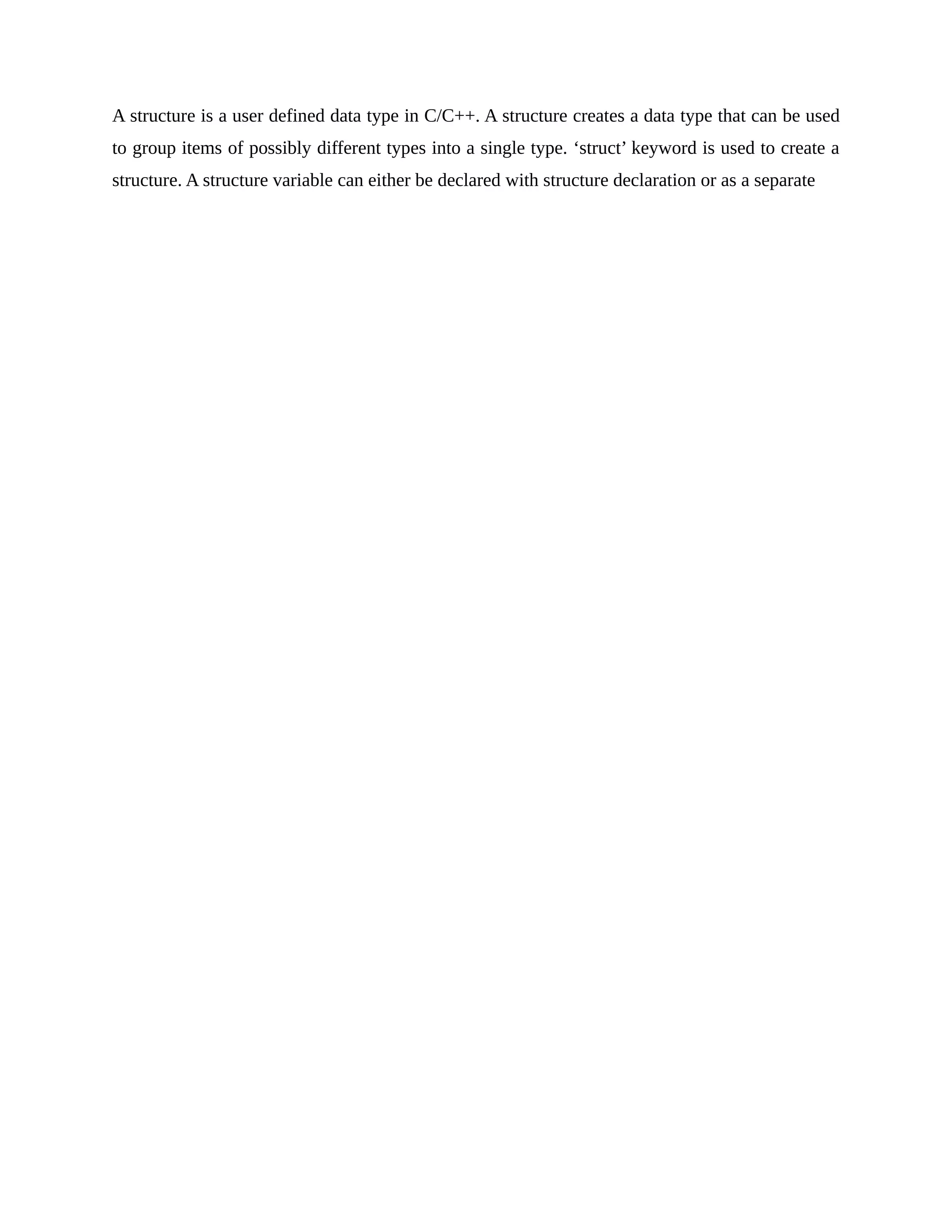 A structure is a user defined data type in C/C++. A structure creates a data type that can be used
to group items of possibly different types into a single type. ‘struct’ keyword is used to create a
structure. A structure variable can either be declared with structure declaration or as a separate
 