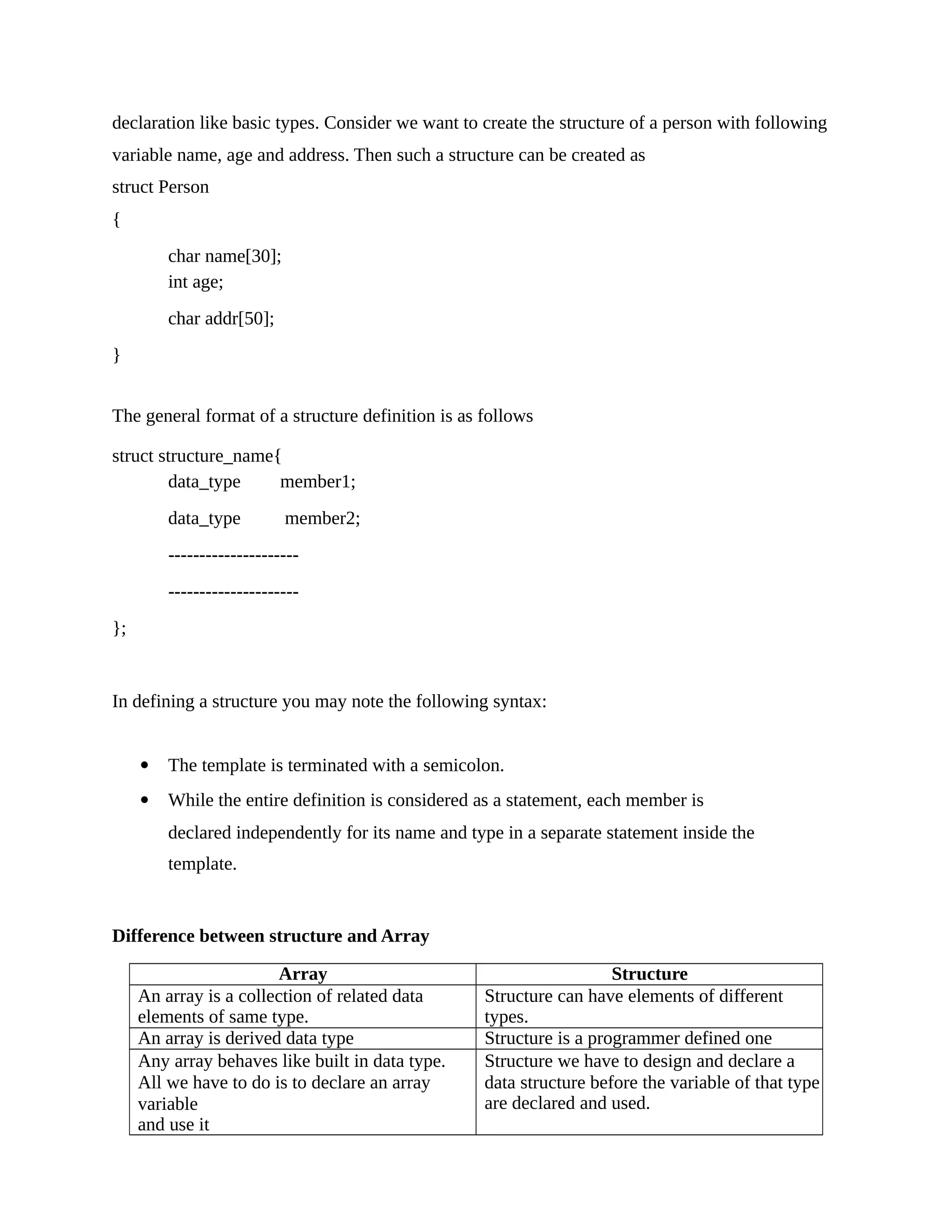 declaration like basic types. Consider we want to create the structure of a person with following
variable name, age and address. Then such a structure can be created as
struct Person
{
char name[30];
int age;
char addr[50];
}
The general format of a structure definition is as follows
struct structure_name{
data_type member1;
data_type member2;
---------------------
---------------------
};
In defining a structure you may note the following syntax:
 The template is terminated with a semicolon.
 While the entire definition is considered as a statement, each member is
declared independently for its name and type in a separate statement inside the
template.
Difference between structure and Array
Array Structure
An array is a collection of related data
elements of same type.
Structure can have elements of different
types.
An array is derived data type Structure is a programmer defined one
Any array behaves like built in data type.
All we have to do is to declare an array
variable
and use it
Structure we have to design and declare a
data structure before the variable of that type
are declared and used.
 