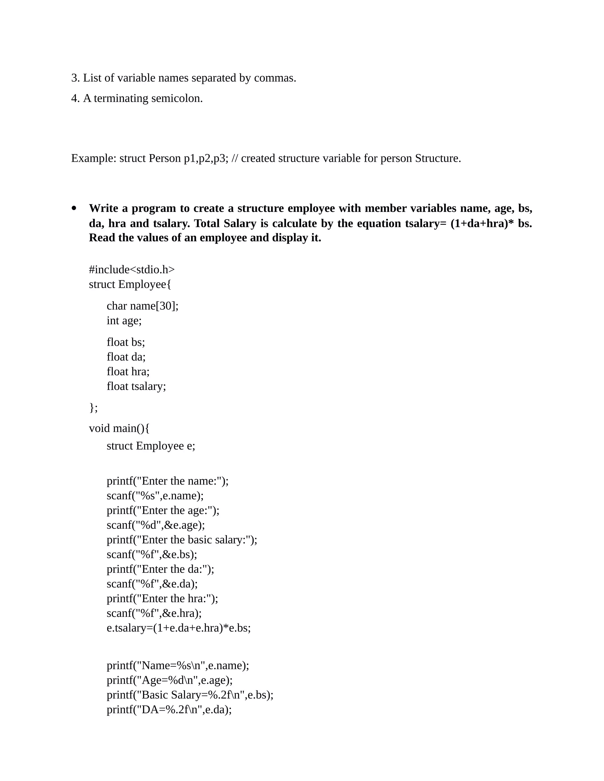 3. List of variable names separated by commas.
4. A terminating semicolon.
Example: struct Person p1,p2,p3; // created structure variable for person Structure.
 Write a program to create a structure employee with member variables name, age, bs,
da, hra and tsalary. Total Salary is calculate by the equation tsalary= (1+da+hra)* bs.
Read the values of an employee and display it.
#include<stdio.h>
struct Employee{
char name[30];
int age;
float bs;
float da;
float hra;
float tsalary;
};
void main(){
struct Employee e;
printf("Enter the name:");
scanf("%s",e.name);
printf("Enter the age:");
scanf("%d",&e.age);
printf("Enter the basic salary:");
scanf("%f",&e.bs);
printf("Enter the da:");
scanf("%f",&e.da);
printf("Enter the hra:");
scanf("%f",&e.hra);
e.tsalary=(1+e.da+e.hra)*e.bs;
printf("Name=%sn",e.name);
printf("Age=%dn",e.age);
printf("Basic Salary=%.2fn",e.bs);
printf("DA=%.2fn",e.da);
 