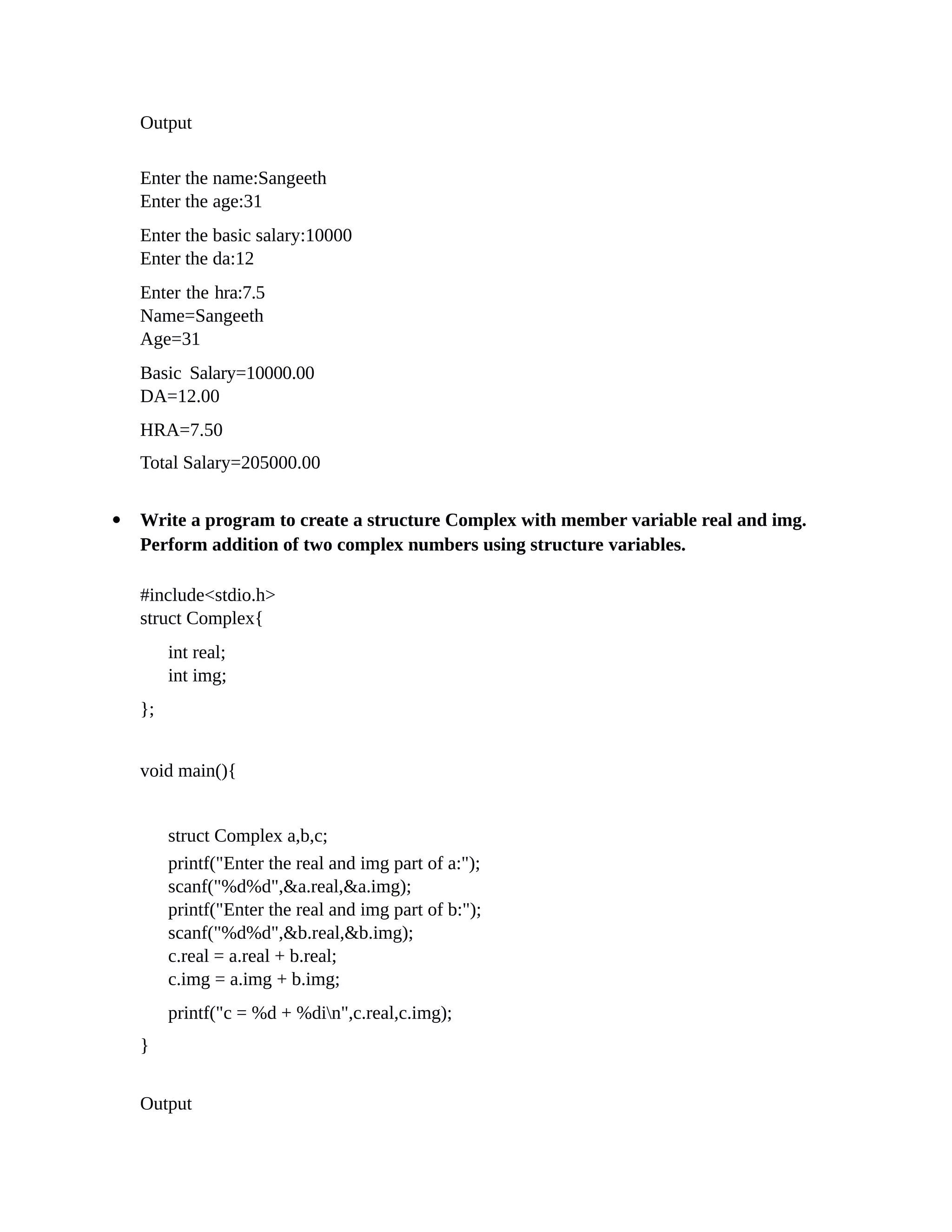 Output
Enter the name:Sangeeth
Enter the age:31
Enter the basic salary:10000
Enter the da:12
Enter the hra:7.5
Name=Sangeeth
Age=31
Basic Salary=10000.00
DA=12.00
HRA=7.50
Total Salary=205000.00
 Write a program to create a structure Complex with member variable real and img.
Perform addition of two complex numbers using structure variables.
#include<stdio.h>
struct Complex{
int real;
int img;
};
void main(){
struct Complex a,b,c;
printf("Enter the real and img part of a:");
scanf("%d%d",&a.real,&a.img);
printf("Enter the real and img part of b:");
scanf("%d%d",&b.real,&b.img);
c.real = a.real + b.real;
c.img = a.img + b.img;
printf("c = %d + %din",c.real,c.img);
}
Output
 
