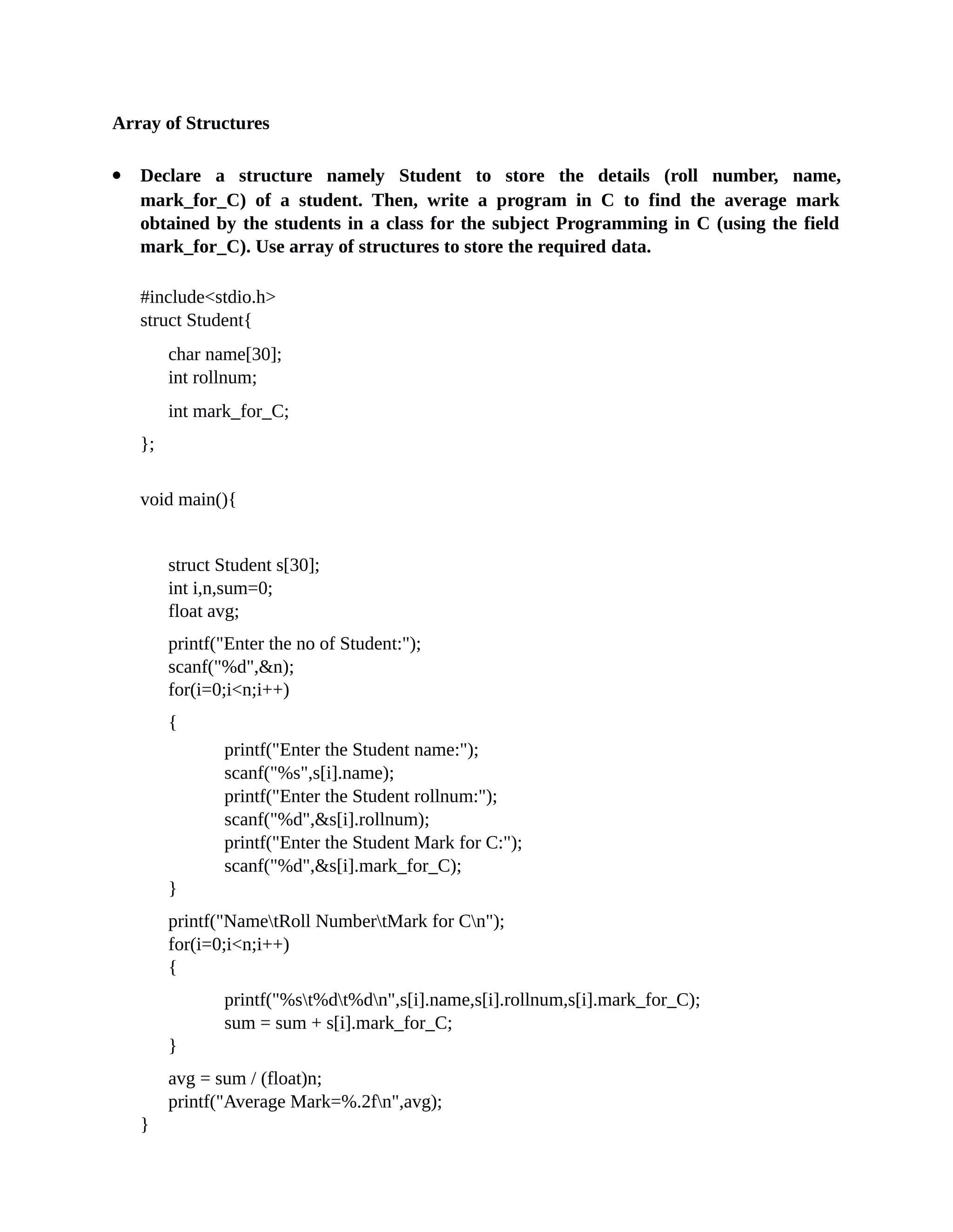 Array of Structures
 Declare a structure namely Student to store the details (roll number, name,
mark_for_C) of a student. Then, write a program in C to find the average mark
obtained by the students in a class for the subject Programming in C (using the field
mark_for_C). Use array of structures to store the required data.
#include<stdio.h>
struct Student{
char name[30];
int rollnum;
int mark_for_C;
};
void main(){
struct Student s[30];
int i,n,sum=0;
float avg;
printf("Enter the no of Student:");
scanf("%d",&n);
for(i=0;i<n;i++)
{
printf("Enter the Student name:");
scanf("%s",s[i].name);
printf("Enter the Student rollnum:");
scanf("%d",&s[i].rollnum);
printf("Enter the Student Mark for C:");
scanf("%d",&s[i].mark_for_C);
}
printf("NametRoll NumbertMark for Cn");
for(i=0;i<n;i++)
{
printf("%st%dt%dn",s[i].name,s[i].rollnum,s[i].mark_for_C);
sum = sum + s[i].mark_for_C;
}
avg = sum / (float)n;
printf("Average Mark=%.2fn",avg);
}
 