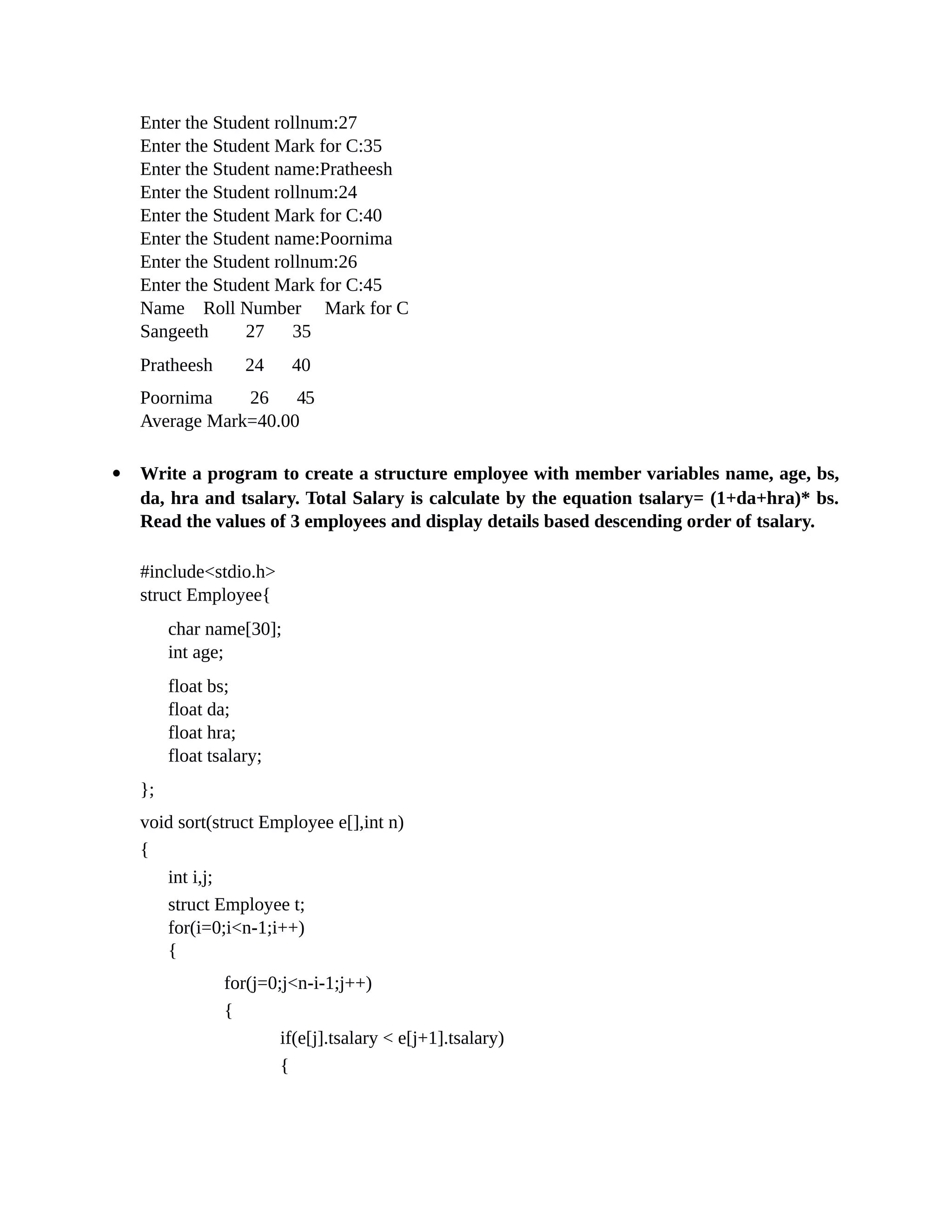 Enter the Student rollnum:27
Enter the Student Mark for C:35
Enter the Student name:Pratheesh
Enter the Student rollnum:24
Enter the Student Mark for C:40
Enter the Student name:Poornima
Enter the Student rollnum:26
Enter the Student Mark for C:45
Name Roll Number Mark for C
Sangeeth 27 35
Pratheesh 24 40
Poornima 26 45
Average Mark=40.00
 Write a program to create a structure employee with member variables name, age, bs,
da, hra and tsalary. Total Salary is calculate by the equation tsalary= (1+da+hra)* bs.
Read the values of 3 employees and display details based descending order of tsalary.
#include<stdio.h>
struct Employee{
char name[30];
int age;
float bs;
float da;
float hra;
float tsalary;
};
void sort(struct Employee e[],int n)
{
int i,j;
struct Employee t;
for(i=0;i<n-1;i++)
{
for(j=0;j<n-i-1;j++)
{
if(e[j].tsalary < e[j+1].tsalary)
{
 