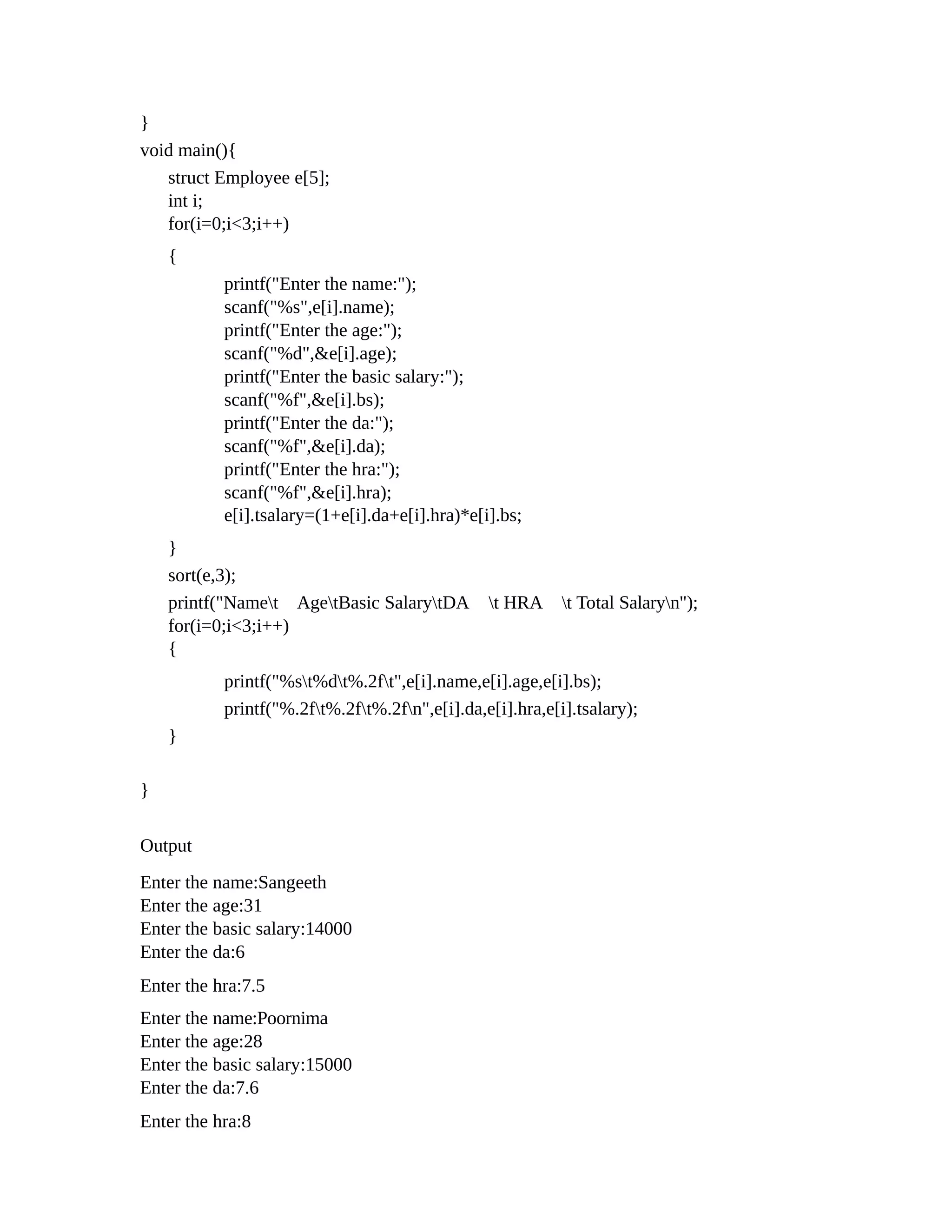 }
void main(){
struct Employee e[5];
int i;
for(i=0;i<3;i++)
{
printf("Enter the name:");
scanf("%s",e[i].name);
printf("Enter the age:");
scanf("%d",&e[i].age);
printf("Enter the basic salary:");
scanf("%f",&e[i].bs);
printf("Enter the da:");
scanf("%f",&e[i].da);
printf("Enter the hra:");
scanf("%f",&e[i].hra);
e[i].tsalary=(1+e[i].da+e[i].hra)*e[i].bs;
}
sort(e,3);
printf("Namet AgetBasic SalarytDA t HRA t Total Salaryn");
for(i=0;i<3;i++)
{
printf("%st%dt%.2ft",e[i].name,e[i].age,e[i].bs);
printf("%.2ft%.2ft%.2fn",e[i].da,e[i].hra,e[i].tsalary);
}
}
Output
Enter the name:Sangeeth
Enter the age:31
Enter the basic salary:14000
Enter the da:6
Enter the hra:7.5
Enter the name:Poornima
Enter the age:28
Enter the basic salary:15000
Enter the da:7.6
Enter the hra:8
 