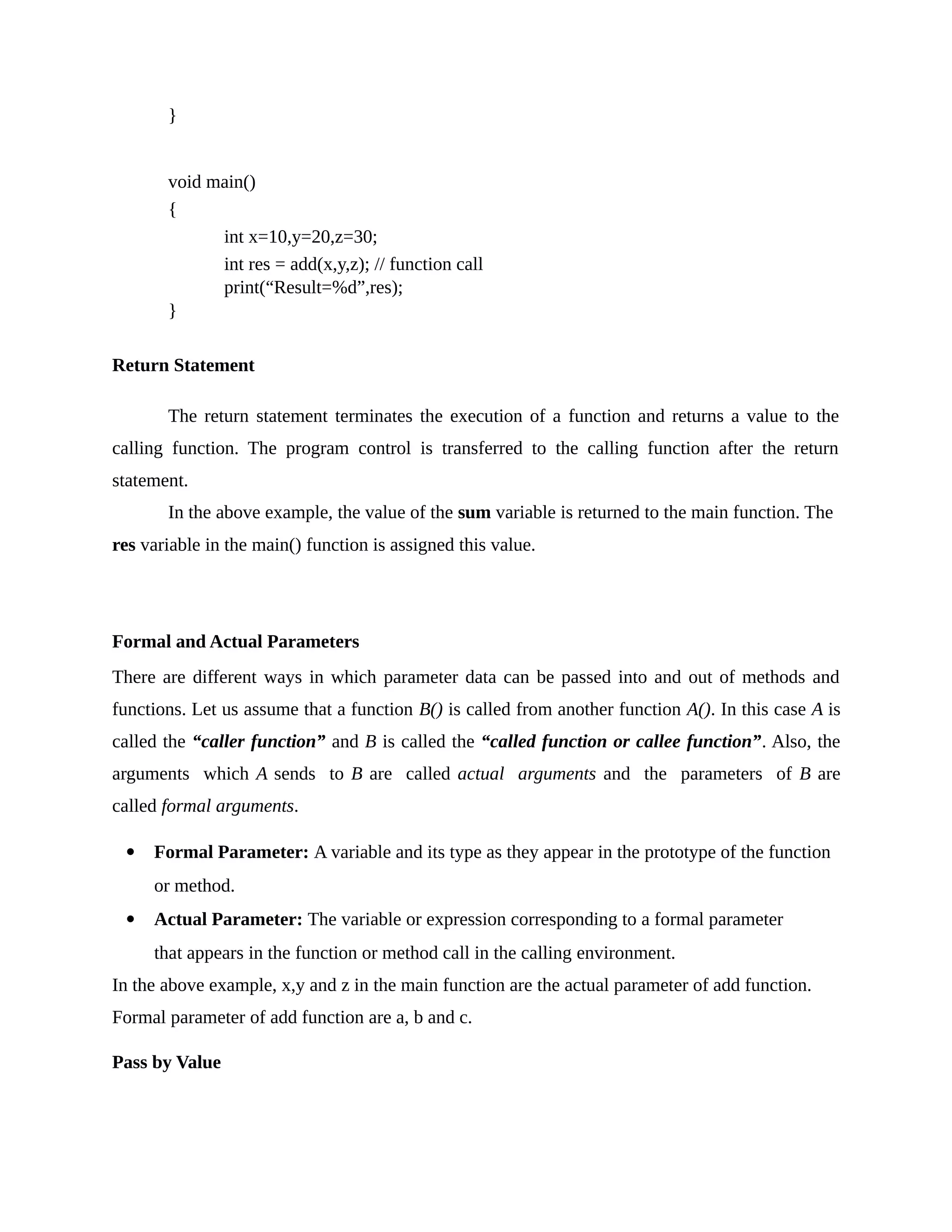 }
void main()
{
int x=10,y=20,z=30;
int res = add(x,y,z); // function call
print(“Result=%d”,res);
}
Return Statement
The return statement terminates the execution of a function and returns a value to the
calling function. The program control is transferred to the calling function after the return
statement.
In the above example, the value of the sum variable is returned to the main function. The
res variable in the main() function is assigned this value.
Formal and Actual Parameters
There are different ways in which parameter data can be passed into and out of methods and
functions. Let us assume that a function B() is called from another function A(). In this case A is
called the “caller function” and B is called the “called function or callee function”. Also, the
arguments which A sends to B are called actual arguments and the parameters of B are
called formal arguments.
 Formal Parameter: A variable and its type as they appear in the prototype of the function
or method.
 Actual Parameter: The variable or expression corresponding to a formal parameter
that appears in the function or method call in the calling environment.
In the above example, x,y and z in the main function are the actual parameter of add function.
Formal parameter of add function are a, b and c.
Pass by Value
 