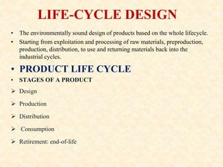 LIFE-CYCLE DESIGN
• The environmentally sound design of products based on the whole lifecycle.
• Starting from exploitation and processing of raw materials, preproduction,
production, distribution, to use and returning materials back into the
industrial cycles.
• PRODUCT LIFE CYCLE
• STAGES OF A PRODUCT
 Design
 Production
 Distribution
 Consumption
 Retirement: end-of-life
 