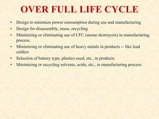 OVER FULL LIFE CYCLE
• Design to minimize power consumption during use and manufacturing
• Design for disassembly, reuse, recycling
• Minimizing or eliminating use of CFC (ozone destroyers) in manufacturing
process.
• Minimizing or eliminating use of heavy metals in products -- like lead
solders
• Selection of battery type, plastics used, etc., in products
• Minimizing or recycling solvents, acids, etc., in manufacturing process
 