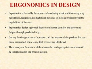 ERGONOMICS IN DESIGN
• Ergonomics is basically the science of analyzing work and then designing
items(tools,equipment,products) and methods to most appropriately fit the
capabilities of the user.
• Ergonomics design approach focuses on human comfort and decreased
fatigue through product design.
• During the design phase of a product, all the aspects of the product that can
cause discomfort while using that product are identified.
• Then, analyzes the causes of the discomfort and appropriate solutions will
be incorporated in the product design.
 