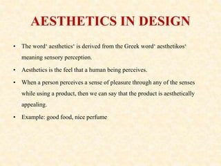 AESTHETICS IN DESIGN
• The word‘ aesthetics‘ is derived from the Greek word‘ aesthetikos‘
meaning sensory perception.
• Aesthetics is the feel that a human being perceives.
• When a person perceives a sense of pleasure through any of the senses
while using a product, then we can say that the product is aesthetically
appealing.
• Example: good food, nice perfume
 