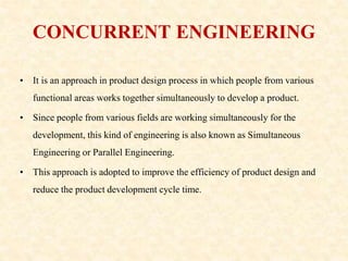 CONCURRENT ENGINEERING
• It is an approach in product design process in which people from various
functional areas works together simultaneously to develop a product.
• Since people from various fields are working simultaneously for the
development, this kind of engineering is also known as Simultaneous
Engineering or Parallel Engineering.
• This approach is adopted to improve the efficiency of product design and
reduce the product development cycle time.
 