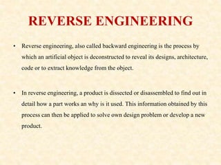 REVERSE ENGINEERING
• Reverse engineering, also called backward engineering is the process by
which an artificial object is deconstructed to reveal its designs, architecture,
code or to extract knowledge from the object.
• In reverse engineering, a product is dissected or disassembled to find out in
detail how a part works an why is it used. This information obtained by this
process can then be applied to solve own design problem or develop a new
product.
 