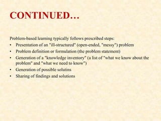CONTINUED…
Problem-based learning typically follows prescribed steps:
• Presentation of an "ill-structured" (open-ended, "messy") problem
• Problem definition or formulation (the problem statement)
• Generation of a "knowledge inventory" (a list of "what we know about the
problem" and "what we need to know")
• Generation of possible solutins
• Sharing of findings and solutions
 