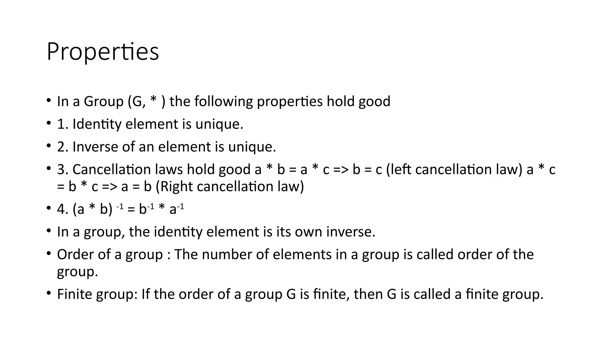 Properties
• In a Group (G, * ) the following properties hold good
• 1. Identity element is unique.
• 2. Inverse of an element is unique.
• 3. Cancellation laws hold good a * b = a * c => b = c (left cancellation law) a * c
= b * c => a = b (Right cancellation law)
• 4. (a * b) -1
= b-1
* a-1
• In a group, the identity element is its own inverse.
• Order of a group : The number of elements in a group is called order of the
group.
• Finite group: If the order of a group G is finite, then G is called a finite group.
 