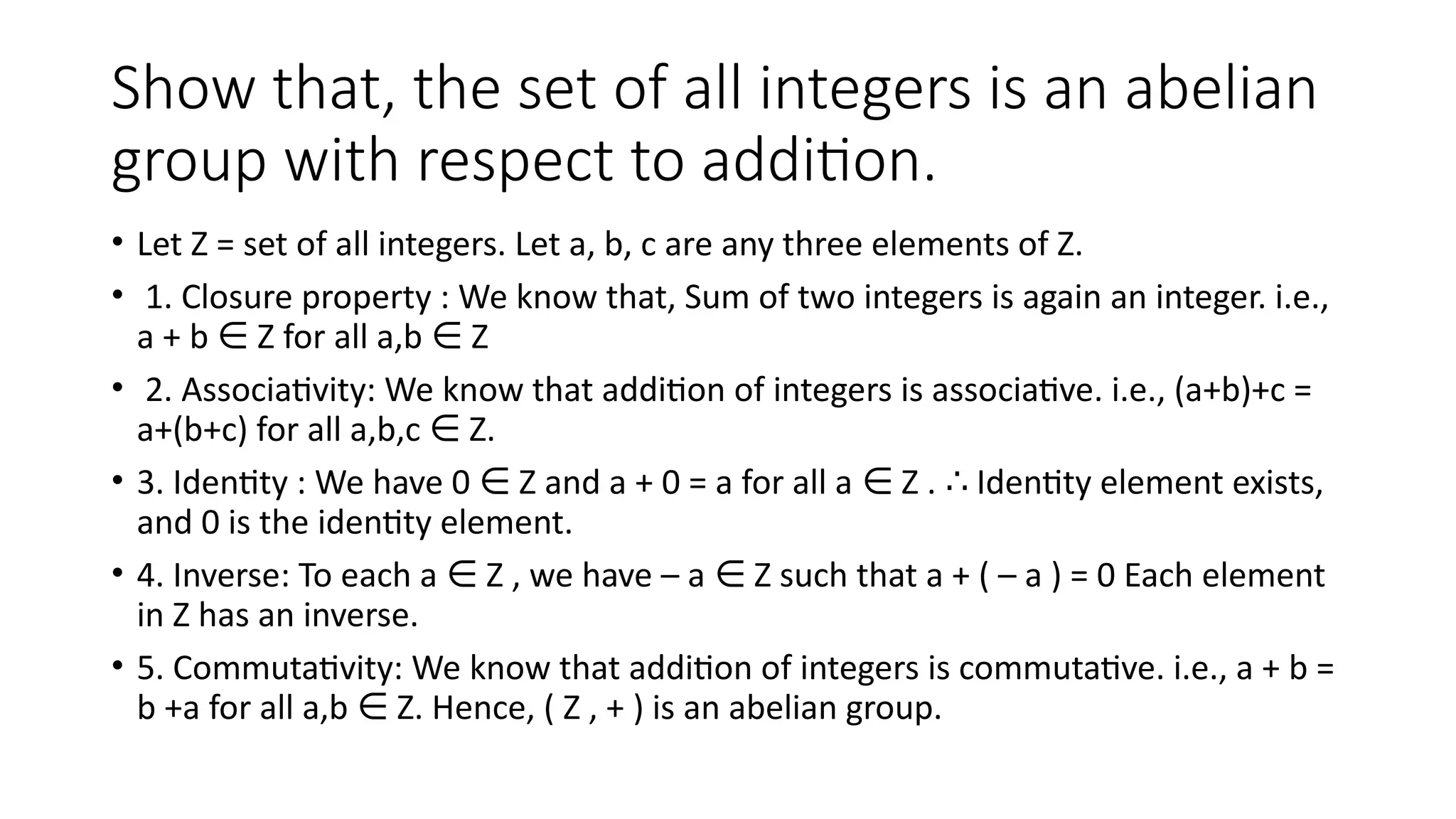 Show that, the set of all integers is an abelian
group with respect to addition.
• Let Z = set of all integers. Let a, b, c are any three elements of Z.
• 1. Closure property : We know that, Sum of two integers is again an integer. i.e.,
a + b Z for all a,b Z
∈ ∈
• 2. Associativity: We know that addition of integers is associative. i.e., (a+b)+c =
a+(b+c) for all a,b,c Z.
∈
• 3. Identity : We have 0 Z and a + 0 = a for all a Z . Identity element exists,
∈ ∈ ∴
and 0 is the identity element.
• 4. Inverse: To each a Z , we have – a Z such that a + ( – a ) = 0 Each element
∈ ∈
in Z has an inverse.
• 5. Commutativity: We know that addition of integers is commutative. i.e., a + b =
b +a for all a,b Z. Hence, ( Z , + ) is an abelian group.
∈
 