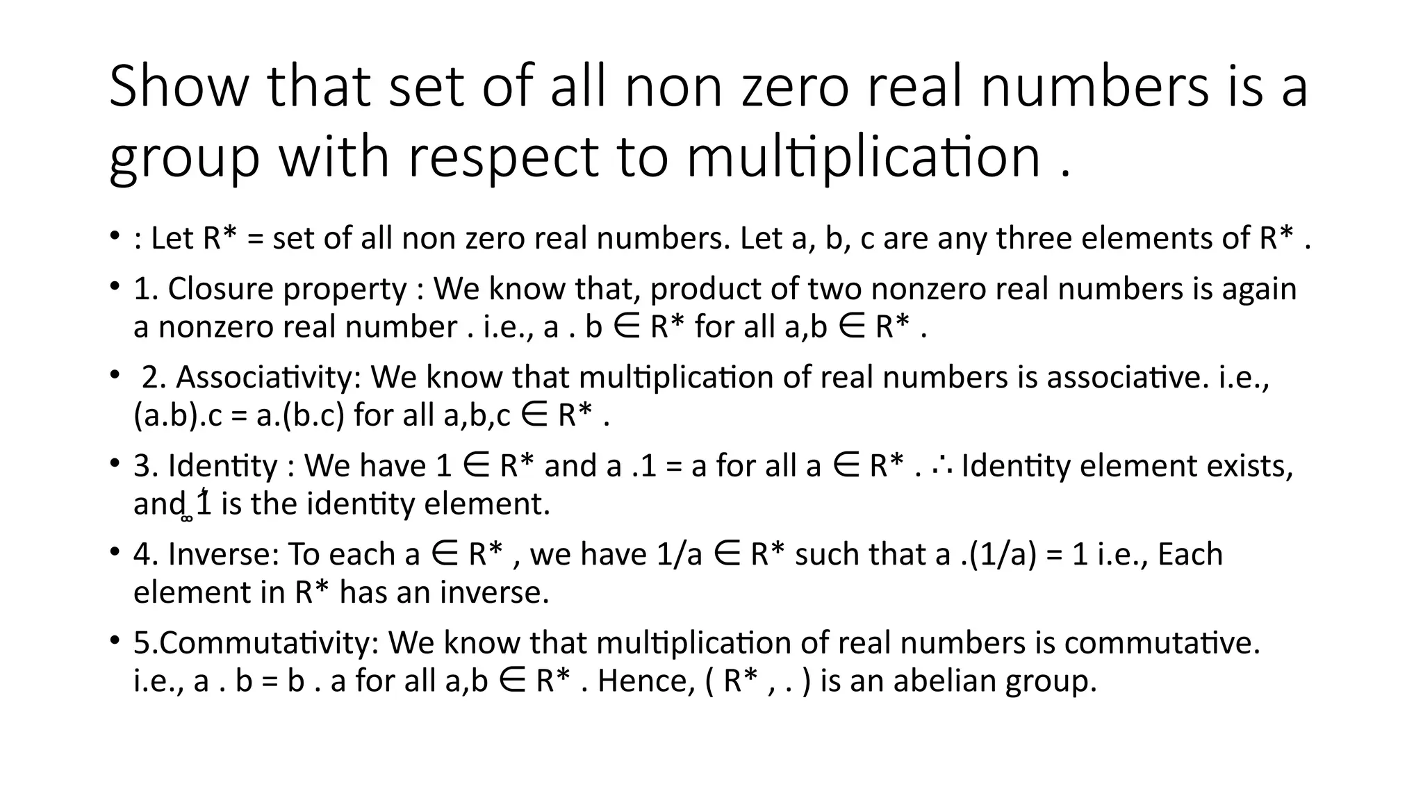 Show that set of all non zero real numbers is a
group with respect to multiplication .
• : Let R* = set of all non zero real numbers. Let a, b, c are any three elements of R* .
• 1. Closure property : We know that, product of two nonzero real numbers is again
a nonzero real number . i.e., a . b R* for all a,b R* .
∈ ∈
• 2. Associativity: We know that multiplication of real numbers is associative. i.e.,
(a.b).c = a.(b.c) for all a,b,c R* .
∈
• 3. Identity : We have 1 R* and a .1 = a for all a R* . Identity element exists,
∈ ∈ ∴
and ͚1͛ is the identity element.
• 4. Inverse: To each a R* , we have 1/a R* such that a .(1/a) = 1 i.e., Each
∈ ∈
element in R* has an inverse.
• 5.Commutativity: We know that multiplication of real numbers is commutative.
i.e., a . b = b . a for all a,b R* . Hence, ( R* , . ) is an abelian group.
∈
 