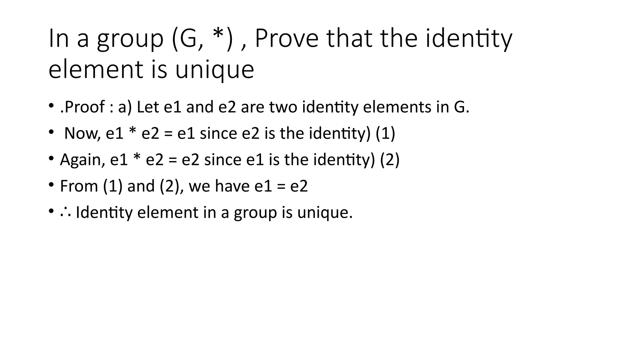 In a group (G, *) , Prove that the identity
element is unique
• .Proof : a) Let e1 and e2 are two identity elements in G.
• Now, e1 * e2 = e1 since e2 is the identity) (1)
• Again, e1 * e2 = e2 since e1 is the identity) (2)
• From (1) and (2), we have e1 = e2
• ∴ Identity element in a group is unique.
 