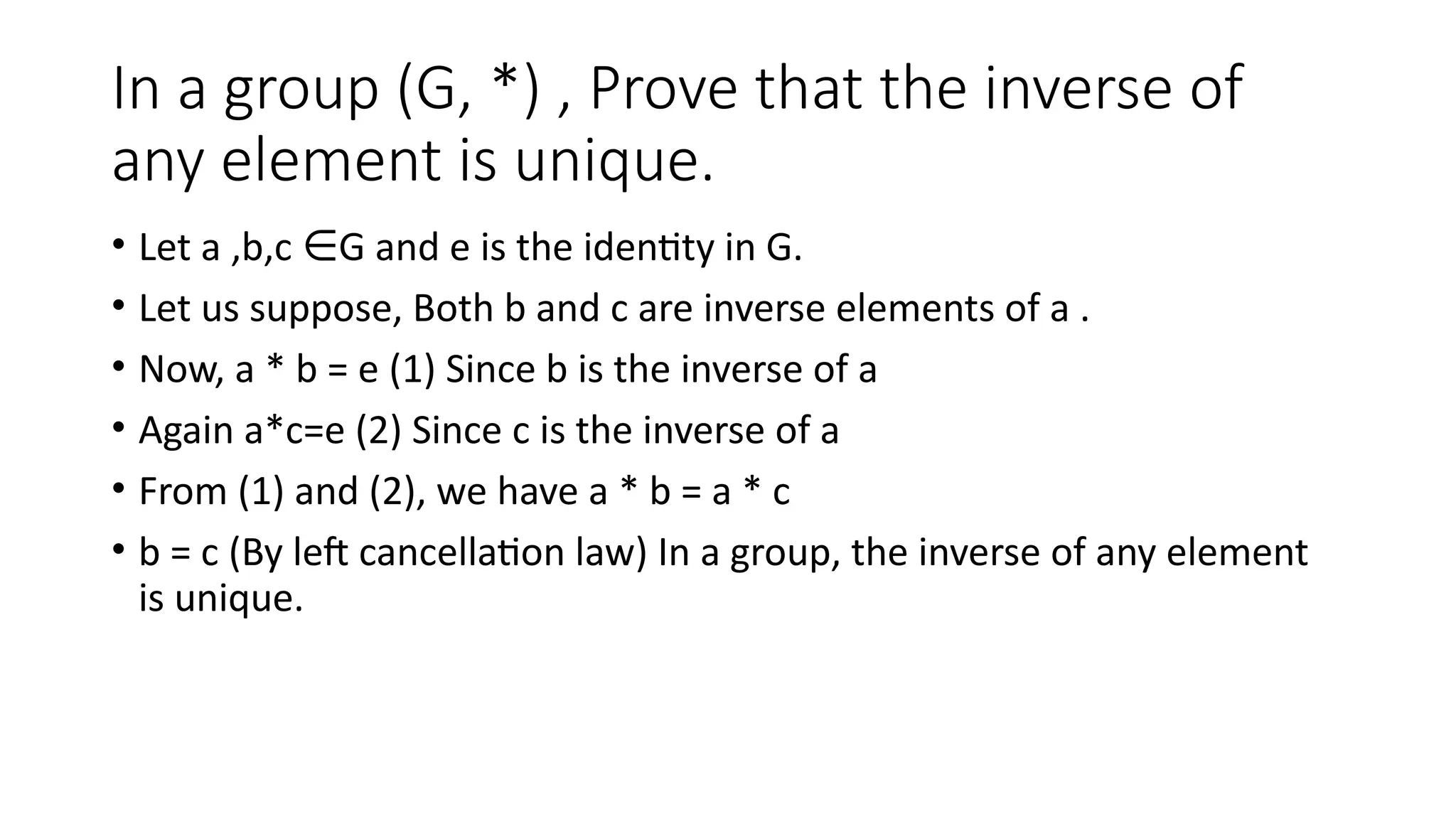 In a group (G, *) , Prove that the inverse of
any element is unique.
• Let a ,b,c G and e is the identity in G.
∈
• Let us suppose, Both b and c are inverse elements of a .
• Now, a * b = e (1) Since b is the inverse of a
• Again a*c=e (2) Since c is the inverse of a
• From (1) and (2), we have a * b = a * c
• b = c (By left cancellation law) In a group, the inverse of any element
is unique.
 