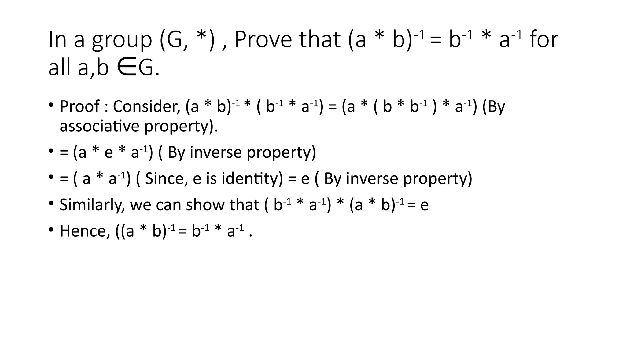 In a group (G, *) , Prove that (a * b)-1
= b-1
* a-1
for
all a,b G.
∈
• Proof : Consider, (a * b)-1
* ( b-1
* a-1
) = (a * ( b * b-1
) * a-1
) (By
associative property).
• = (a * e * a-1
) ( By inverse property)
• = ( a * a-1
) ( Since, e is identity) = e ( By inverse property)
• Similarly, we can show that ( b-1
* a-1
) * (a * b)-1
= e
• Hence, ((a * b)-1
= b-1
* a-1
.
 