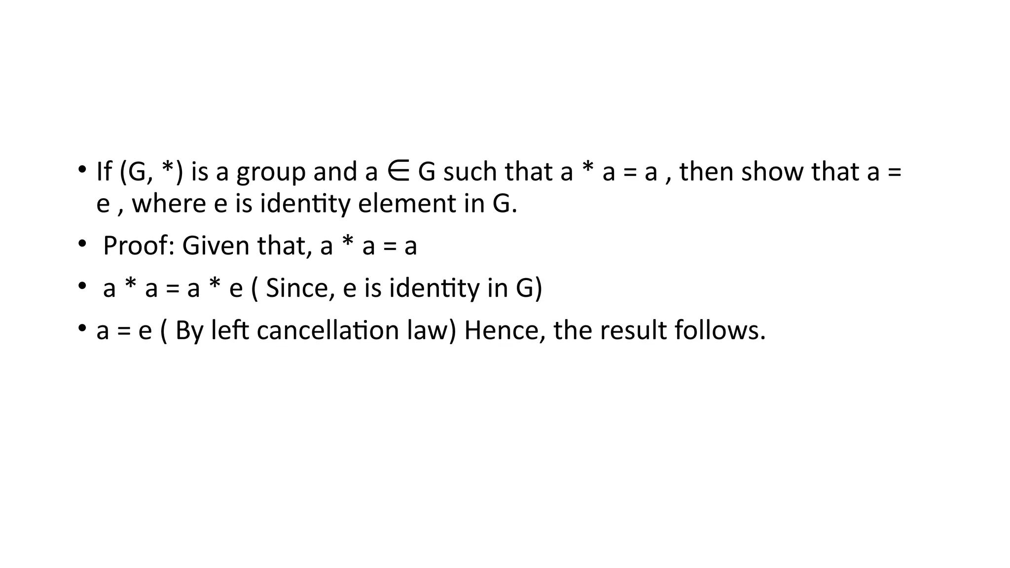 • If (G, *) is a group and a G such that a * a = a , then show that a =
∈
e , where e is identity element in G.
• Proof: Given that, a * a = a
• a * a = a * e ( Since, e is identity in G)
• a = e ( By left cancellation law) Hence, the result follows.
 