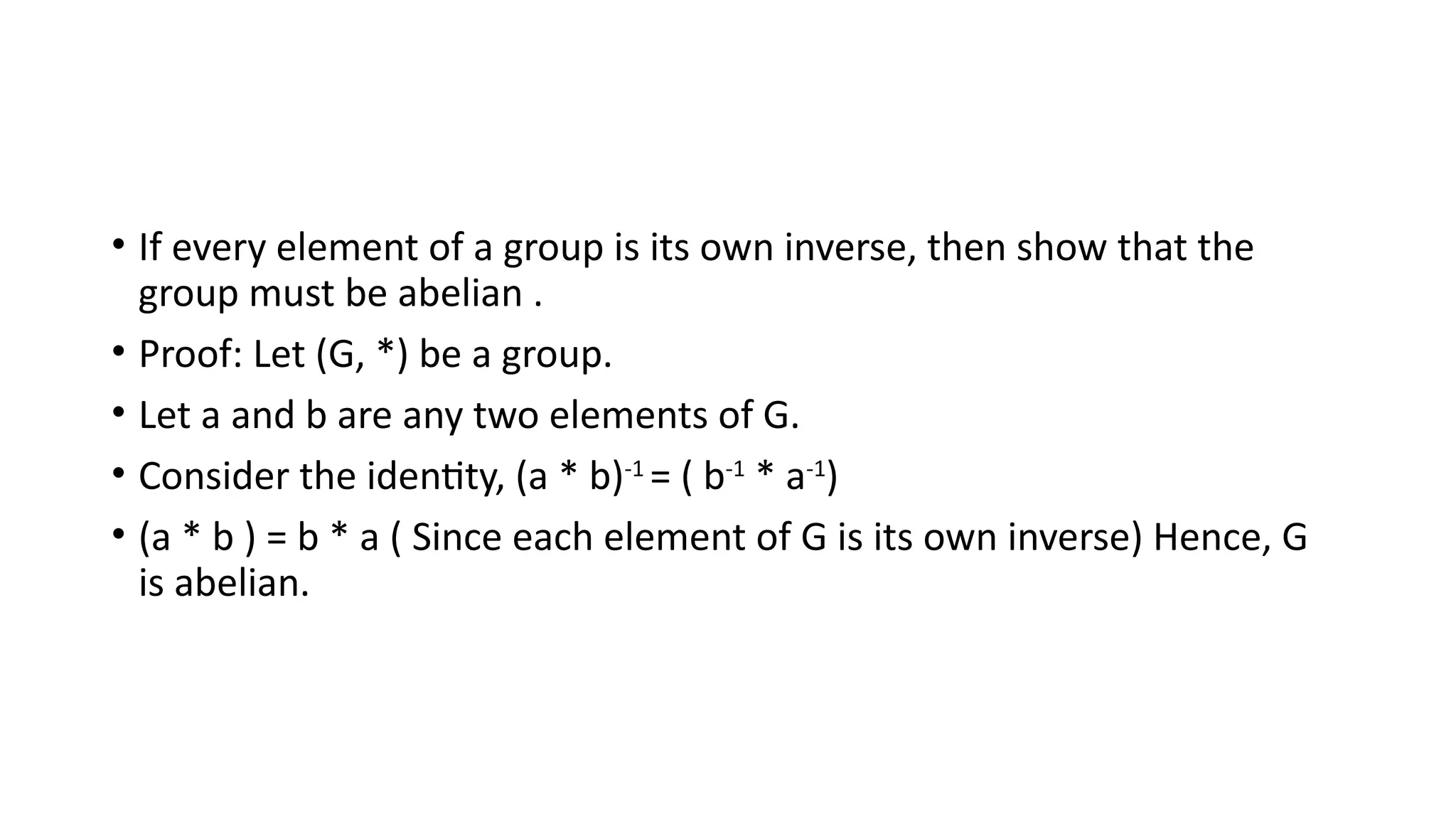 • If every element of a group is its own inverse, then show that the
group must be abelian .
• Proof: Let (G, *) be a group.
• Let a and b are any two elements of G.
• Consider the identity, (a * b)-1
= ( b-1
* a-1
)
• (a * b ) = b * a ( Since each element of G is its own inverse) Hence, G
is abelian.
 