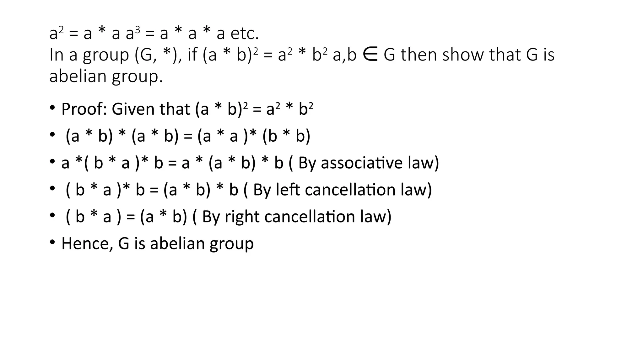 a2
= a * a a3
= a * a * a etc.
In a group (G, *), if (a * b)2
= a2
* b2
a,b G then show that G is
∈
abelian group.
• Proof: Given that (a * b)2
= a2
* b2
• (a * b) * (a * b) = (a * a )* (b * b)
• a *( b * a )* b = a * (a * b) * b ( By associative law)
• ( b * a )* b = (a * b) * b ( By left cancellation law)
• ( b * a ) = (a * b) ( By right cancellation law)
• Hence, G is abelian group
 