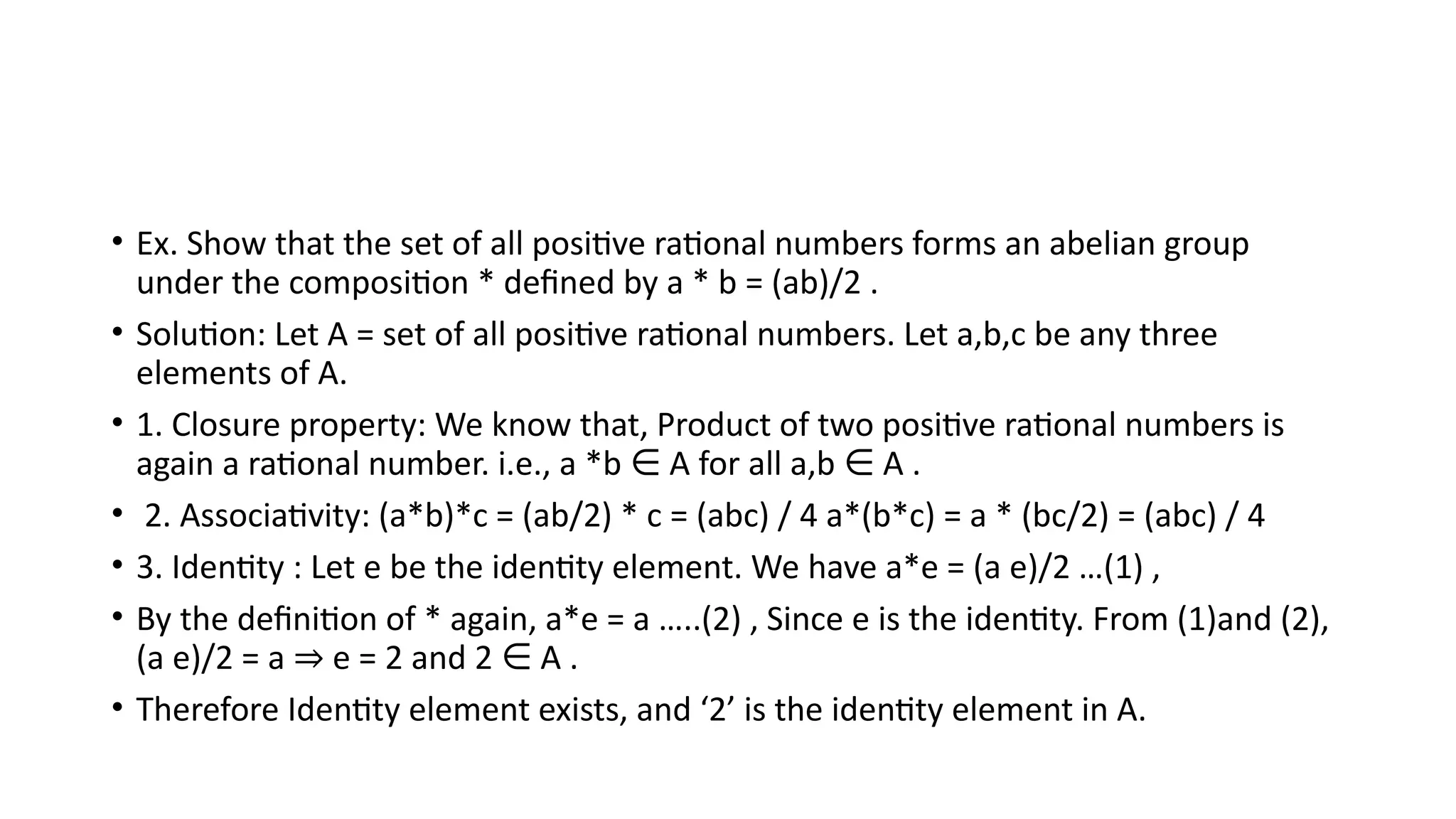 • Ex. Show that the set of all positive rational numbers forms an abelian group
under the composition * defined by a * b = (ab)/2 .
• Solution: Let A = set of all positive rational numbers. Let a,b,c be any three
elements of A.
• 1. Closure property: We know that, Product of two positive rational numbers is
again a rational number. i.e., a *b A for all a,b A .
∈ ∈
• 2. Associativity: (a*b)*c = (ab/2) * c = (abc) / 4 a*(b*c) = a * (bc/2) = (abc) / 4
• 3. Identity : Let e be the identity element. We have a*e = (a e)/2 …(1) ,
• By the definition of * again, a*e = a …..(2) , Since e is the identity. From (1)and (2),
(a e)/2 = a ⇒ e = 2 and 2 A .
∈
• Therefore Identity element exists, and ‘2’ is the identity element in A.
 