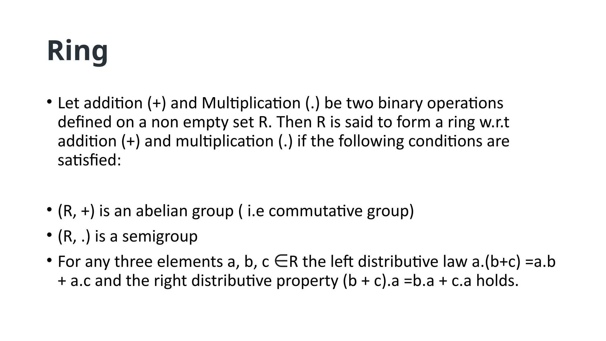 Ring
• Let addition (+) and Multiplication (.) be two binary operations
defined on a non empty set R. Then R is said to form a ring w.r.t
addition (+) and multiplication (.) if the following conditions are
satisfied:
• (R, +) is an abelian group ( i.e commutative group)
• (R, .) is a semigroup
• For any three elements a, b, c ∈R the left distributive law a.(b+c) =a.b
+ a.c and the right distributive property (b + c).a =b.a + c.a holds.
 