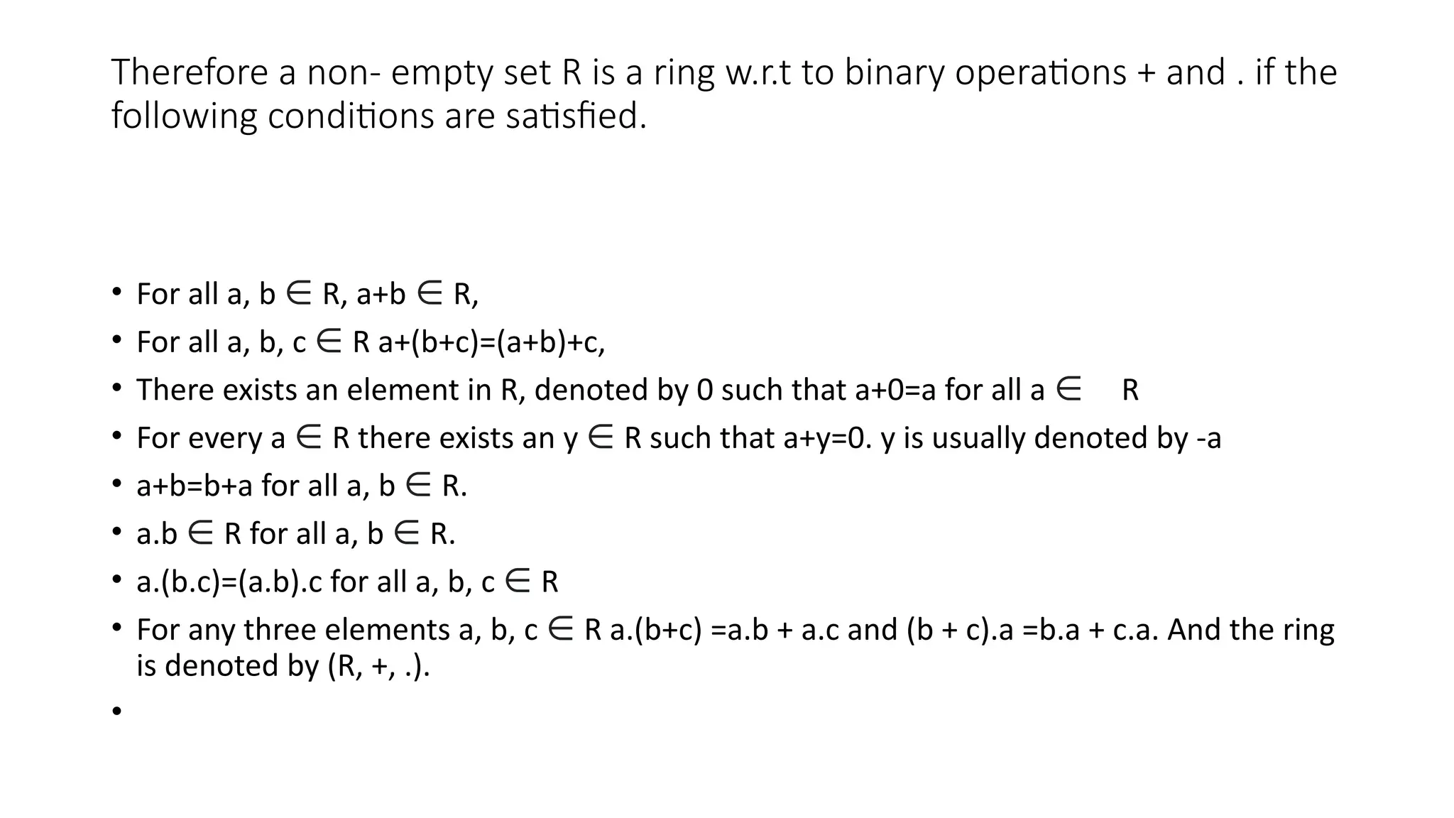 Therefore a non- empty set R is a ring w.r.t to binary operations + and . if the
following conditions are satisfied.
• For all a, b ∈ R, a+b ∈ R,
• For all a, b, c ∈ R a+(b+c)=(a+b)+c,
• There exists an element in R, denoted by 0 such that a+0=a for all a ∈ R
• For every a ∈ R there exists an y ∈ R such that a+y=0. y is usually denoted by -a
• a+b=b+a for all a, b ∈ R.
• a.b ∈ R for all a, b ∈ R.
• a.(b.c)=(a.b).c for all a, b, c ∈ R
• For any three elements a, b, c ∈ R a.(b+c) =a.b + a.c and (b + c).a =b.a + c.a. And the ring
is denoted by (R, +, .).
•
 
