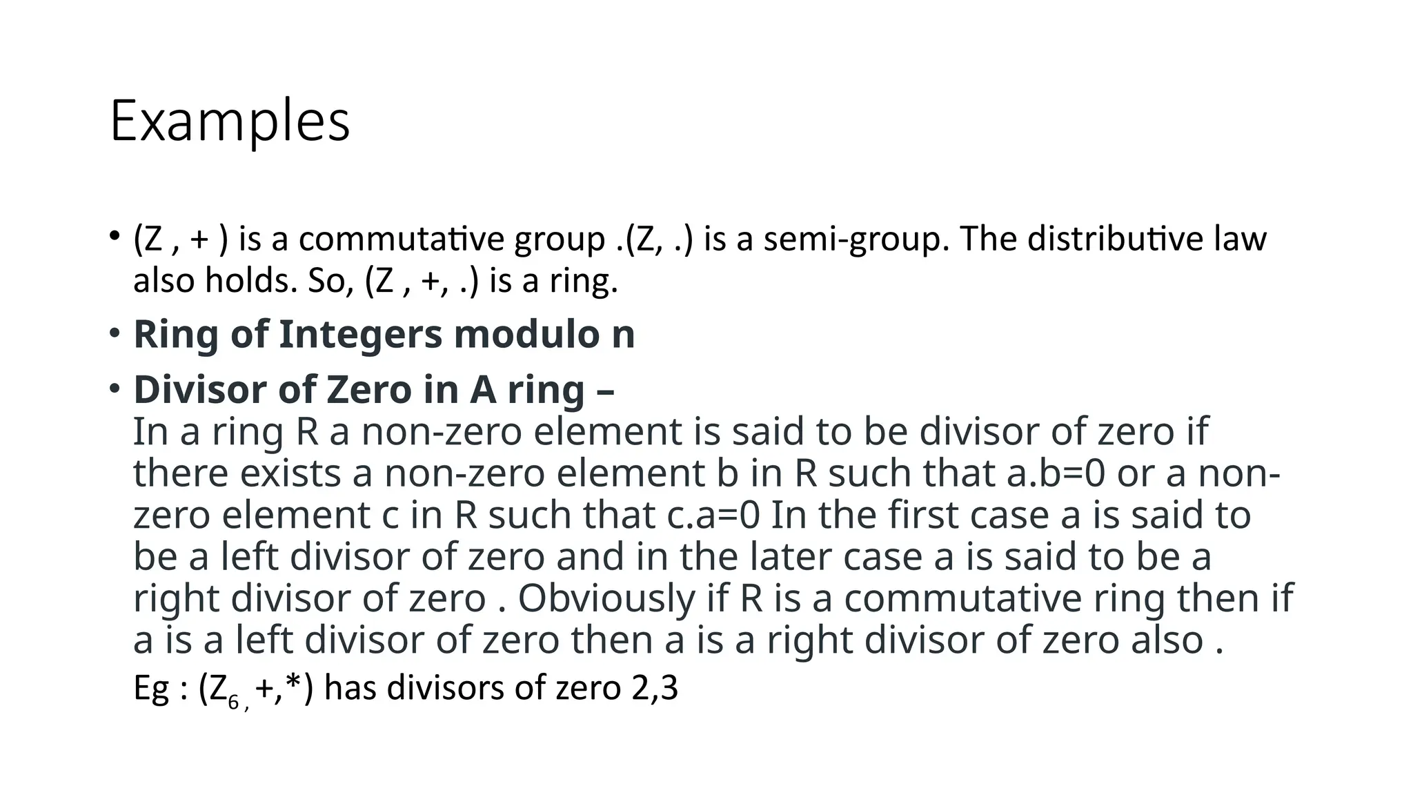 Examples
• (Z , + ) is a commutative group .(Z, .) is a semi-group. The distributive law
also holds. So, (Z , +, .) is a ring.
• Ring of Integers modulo n
• Divisor of Zero in A ring –
In a ring R a non-zero element is said to be divisor of zero if
there exists a non-zero element b in R such that a.b=0 or a non-
zero element c in R such that c.a=0 In the first case a is said to
be a left divisor of zero and in the later case a is said to be a
right divisor of zero . Obviously if R is a commutative ring then if
a is a left divisor of zero then a is a right divisor of zero also .
Eg : (Z6 , +,*) has divisors of zero 2,3
 