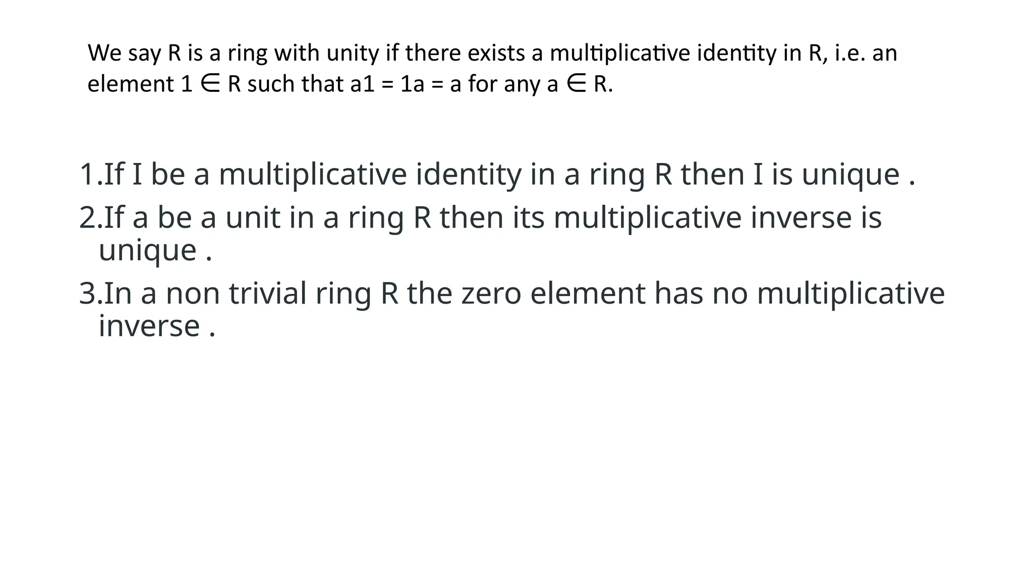 1.If I be a multiplicative identity in a ring R then I is unique .
2.If a be a unit in a ring R then its multiplicative inverse is
unique .
3.In a non trivial ring R the zero element has no multiplicative
inverse .
We say R is a ring with unity if there exists a multiplicative identity in R, i.e. an
element 1 R such that a1 = 1a = a for any a R.
∈ ∈
 