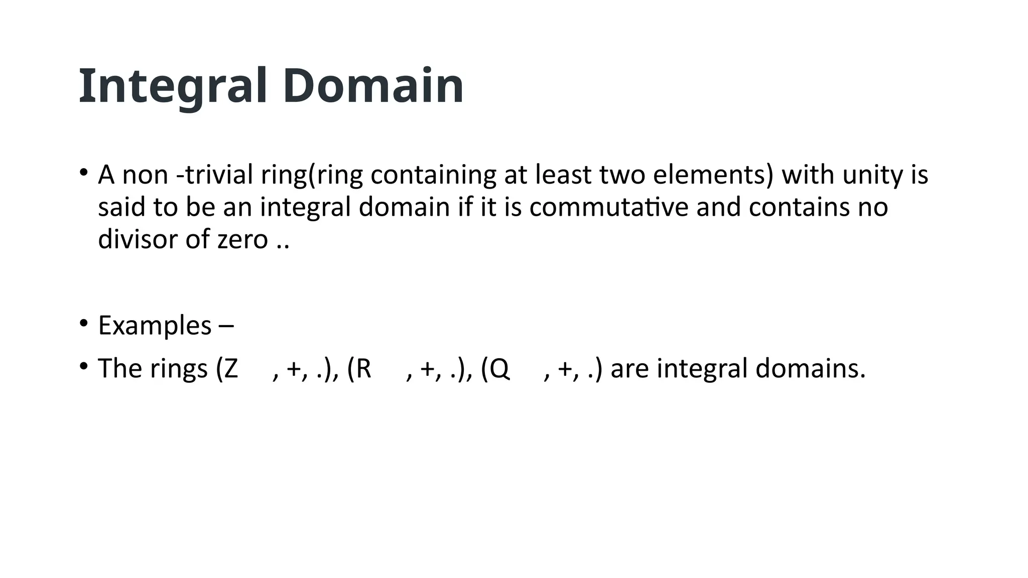 Integral Domain
• A non -trivial ring(ring containing at least two elements) with unity is
said to be an integral domain if it is commutative and contains no
divisor of zero ..
• Examples –
• The rings (Z , +, .), (R , +, .), (Q , +, .) are integral domains.
 