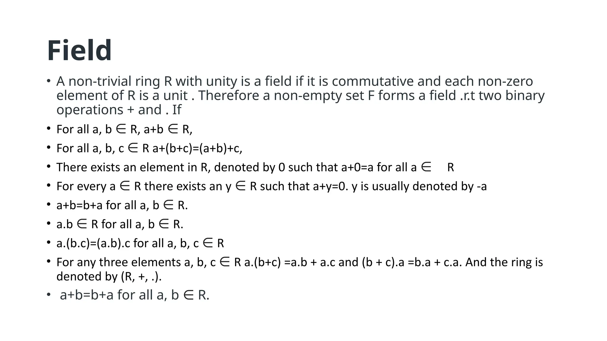 Field
• A non-trivial ring R with unity is a field if it is commutative and each non-zero
element of R is a unit . Therefore a non-empty set F forms a field .r.t two binary
operations + and . If
• For all a, b ∈ R, a+b ∈ R,
• For all a, b, c ∈ R a+(b+c)=(a+b)+c,
• There exists an element in R, denoted by 0 such that a+0=a for all a ∈ R
• For every a ∈ R there exists an y ∈ R such that a+y=0. y is usually denoted by -a
• a+b=b+a for all a, b ∈ R.
• a.b ∈ R for all a, b ∈ R.
• a.(b.c)=(a.b).c for all a, b, c ∈ R
• For any three elements a, b, c ∈ R a.(b+c) =a.b + a.c and (b + c).a =b.a + c.a. And the ring is
denoted by (R, +, .).
• a+b=b+a for all a, b ∈ R.
 