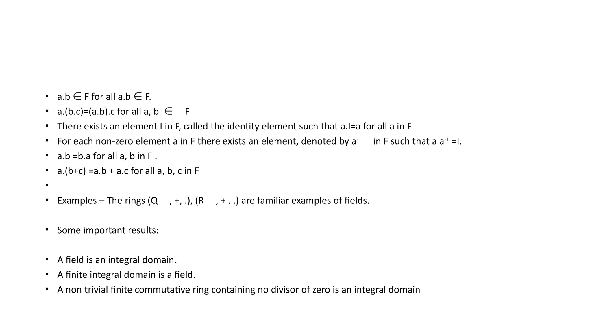 • a.b ∈ F for all a.b ∈ F.
• a.(b.c)=(a.b).c for all a, b ∈ F
• There exists an element I in F, called the identity element such that a.I=a for all a in F
• For each non-zero element a in F there exists an element, denoted by a-1
in F such that a a-1
=I.
• a.b =b.a for all a, b in F .
• a.(b+c) =a.b + a.c for all a, b, c in F
•
• Examples – The rings (Q , +, .), (R , + . .) are familiar examples of fields.
• Some important results:
• A field is an integral domain.
• A finite integral domain is a field.
• A non trivial finite commutative ring containing no divisor of zero is an integral domain
 