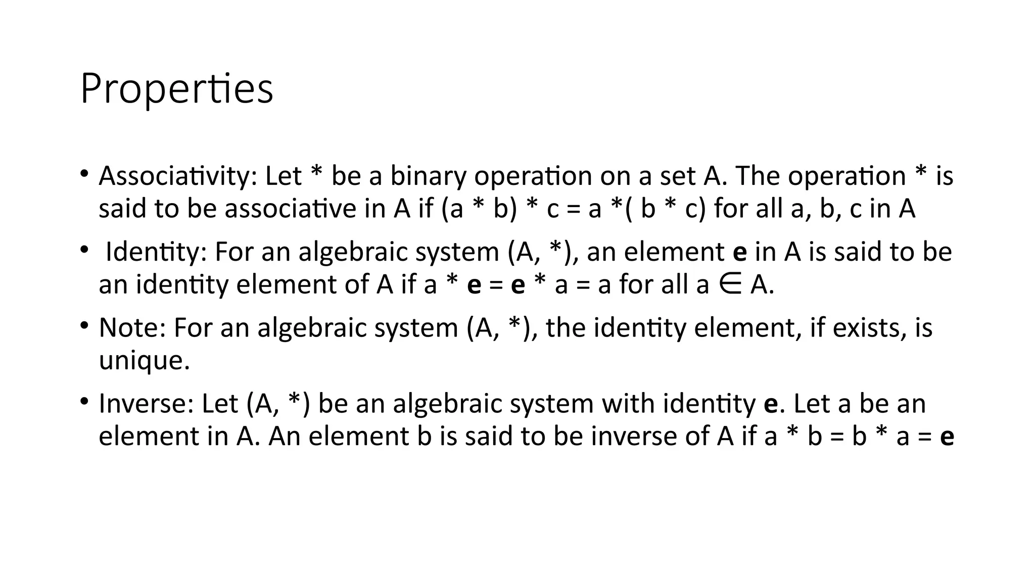 Properties
• Associativity: Let * be a binary operation on a set A. The operation * is
said to be associative in A if (a * b) * c = a *( b * c) for all a, b, c in A
• Identity: For an algebraic system (A, *), an element e in A is said to be
an identity element of A if a * e = e * a = a for all a A.
∈
• Note: For an algebraic system (A, *), the identity element, if exists, is
unique.
• Inverse: Let (A, *) be an algebraic system with identity e. Let a be an
element in A. An element b is said to be inverse of A if a * b = b * a = e
 