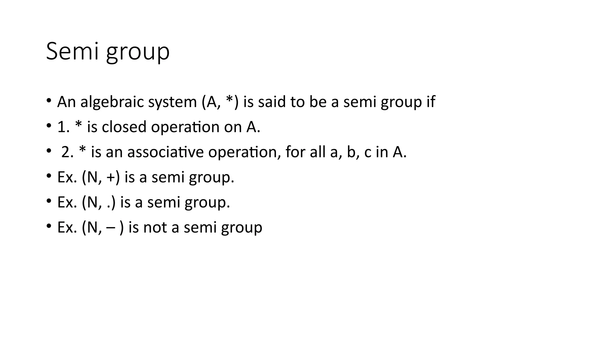 Semi group
• An algebraic system (A, *) is said to be a semi group if
• 1. * is closed operation on A.
• 2. * is an associative operation, for all a, b, c in A.
• Ex. (N, +) is a semi group.
• Ex. (N, .) is a semi group.
• Ex. (N, – ) is not a semi group
 