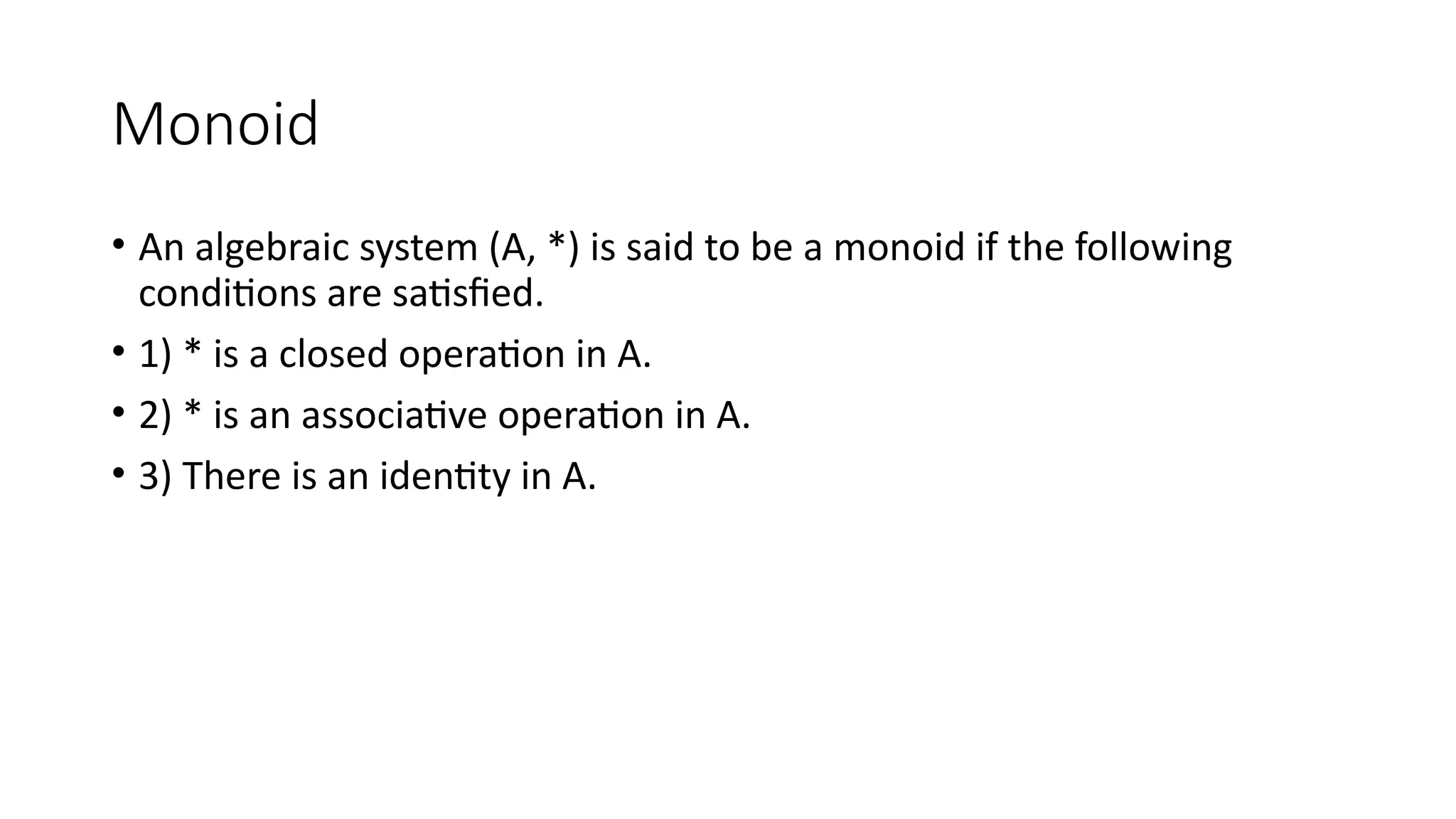 Monoid
• An algebraic system (A, *) is said to be a monoid if the following
conditions are satisfied.
• 1) * is a closed operation in A.
• 2) * is an associative operation in A.
• 3) There is an identity in A.
 