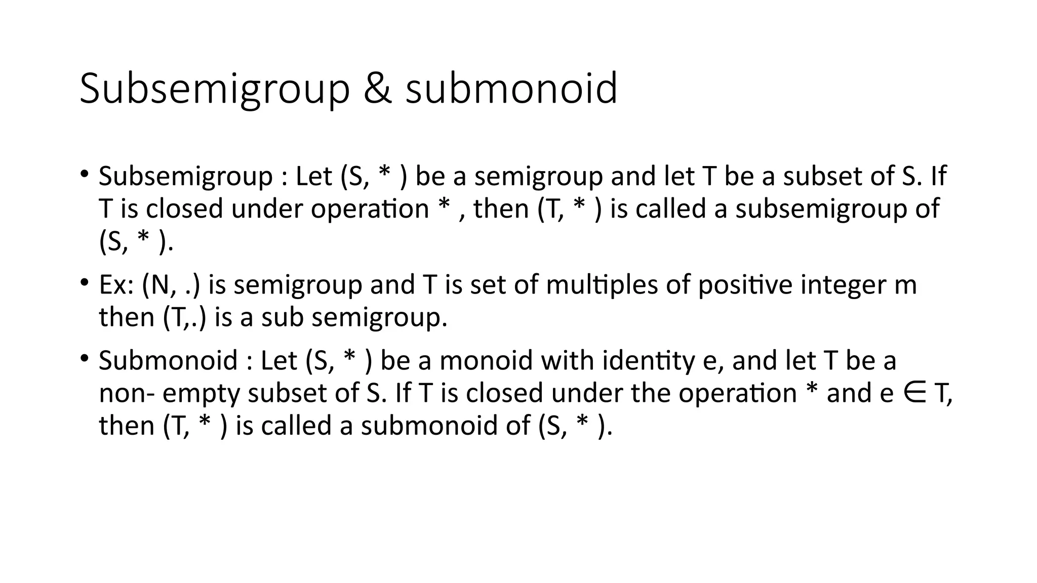 Subsemigroup & submonoid
• Subsemigroup : Let (S, * ) be a semigroup and let T be a subset of S. If
T is closed under operation * , then (T, * ) is called a subsemigroup of
(S, * ).
• Ex: (N, .) is semigroup and T is set of multiples of positive integer m
then (T,.) is a sub semigroup.
• Submonoid : Let (S, * ) be a monoid with identity e, and let T be a
non- empty subset of S. If T is closed under the operation * and e T,
∈
then (T, * ) is called a submonoid of (S, * ).
 