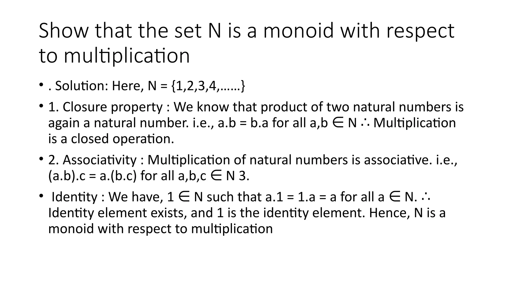 Show that the set N is a monoid with respect
to multiplication
• . Solution: Here, N = {1,2,3,4,……}
• 1. Closure property : We know that product of two natural numbers is
again a natural number. i.e., a.b = b.a for all a,b N Multiplication
∈ ∴
is a closed operation.
• 2. Associativity : Multiplication of natural numbers is associative. i.e.,
(a.b).c = a.(b.c) for all a,b,c N 3.
∈
• Identity : We have, 1 N such that a.1 = 1.a = a for all a N.
∈ ∈ ∴
Identity element exists, and 1 is the identity element. Hence, N is a
monoid with respect to multiplication
 