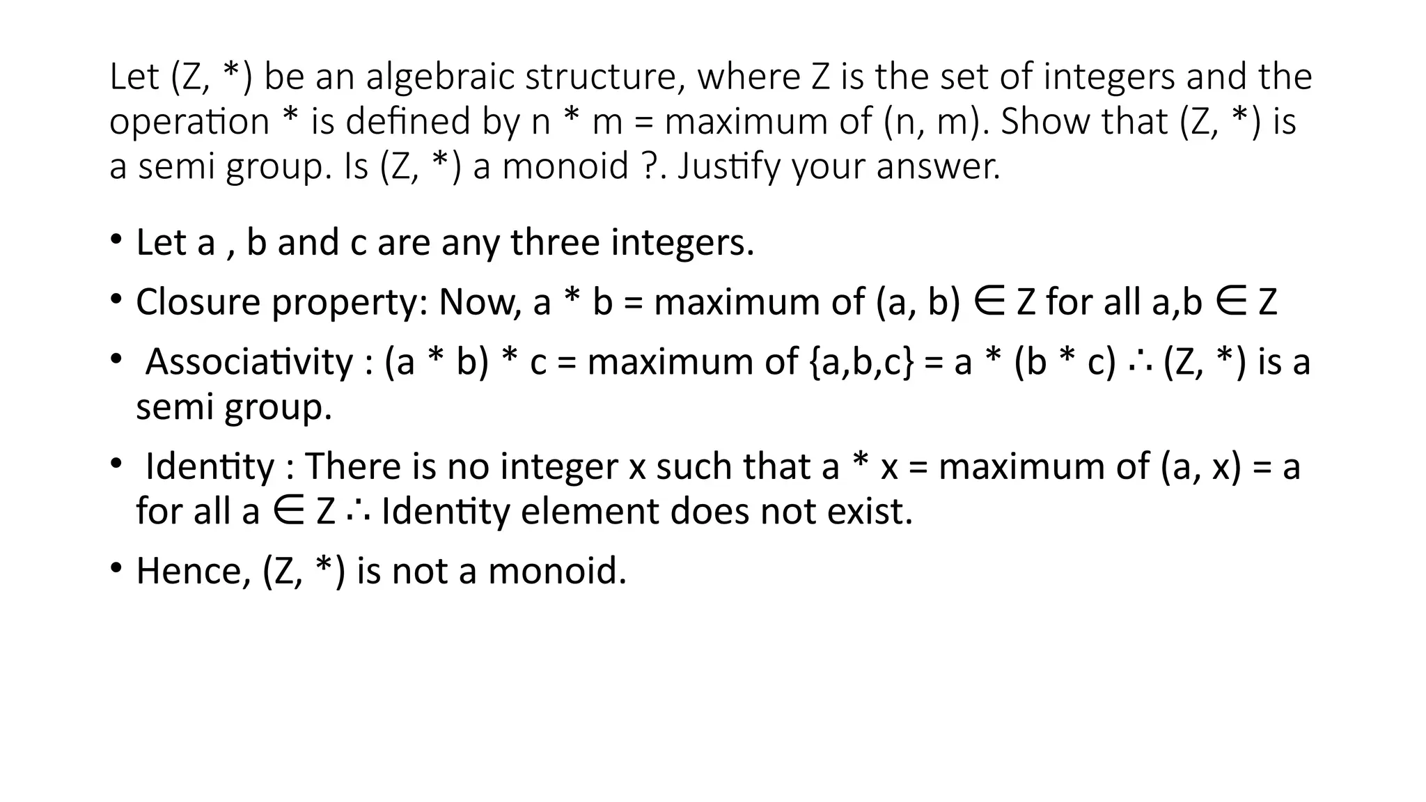 Let (Z, *) be an algebraic structure, where Z is the set of integers and the
operation * is defined by n * m = maximum of (n, m). Show that (Z, *) is
a semi group. Is (Z, *) a monoid ?. Justify your answer.
• Let a , b and c are any three integers.
• Closure property: Now, a * b = maximum of (a, b) Z for all a,b Z
∈ ∈
• Associativity : (a * b) * c = maximum of {a,b,c} = a * (b * c) (Z, *) is a
∴
semi group.
• Identity : There is no integer x such that a * x = maximum of (a, x) = a
for all a Z Identity element does not exist.
∈ ∴
• Hence, (Z, *) is not a monoid.
 