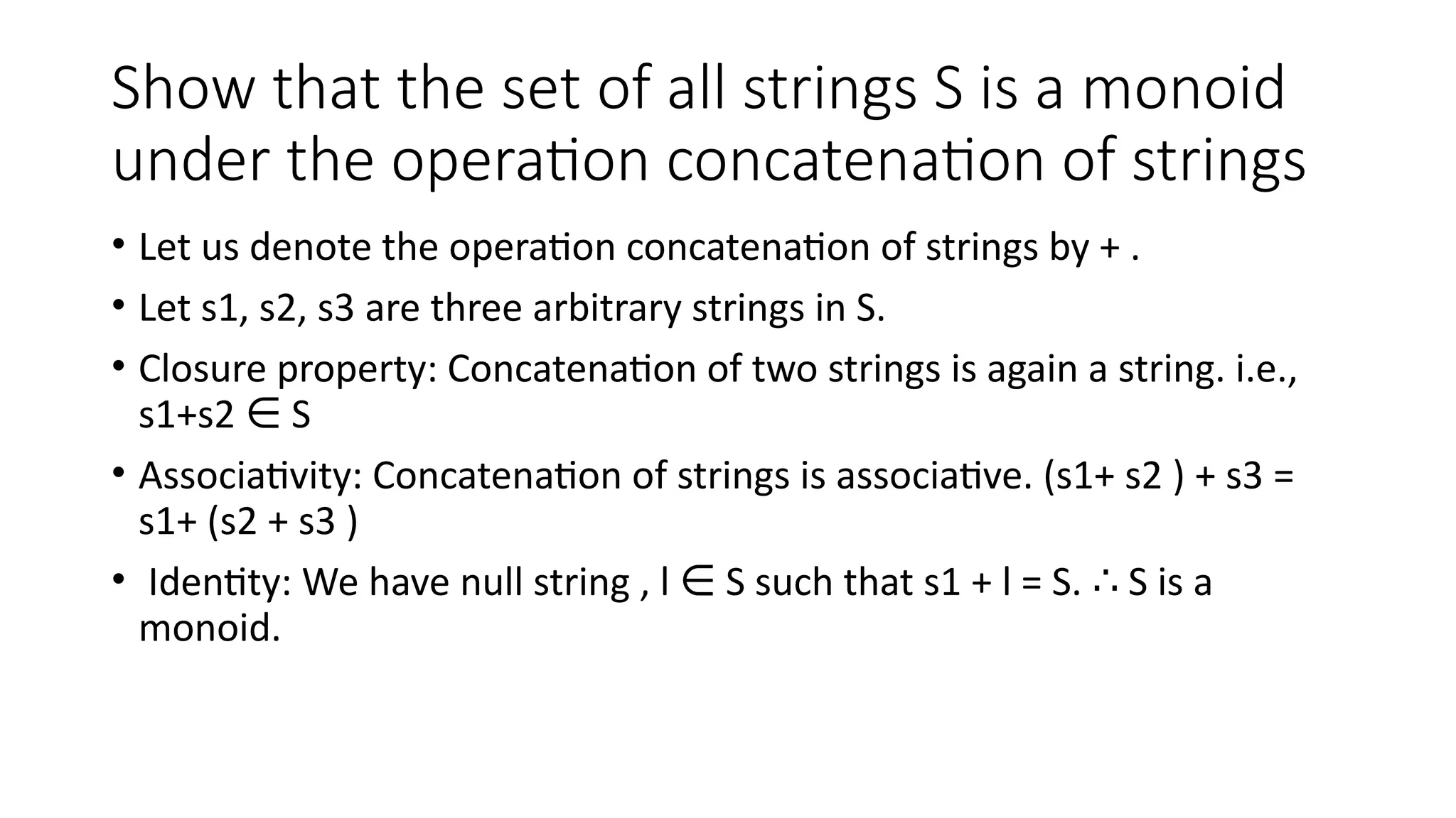 Show that the set of all strings S is a monoid
under the operation concatenation of strings
• Let us denote the operation concatenation of strings by + .
• Let s1, s2, s3 are three arbitrary strings in S.
• Closure property: Concatenation of two strings is again a string. i.e.,
s1+s2 S
∈
• Associativity: Concatenation of strings is associative. (s1+ s2 ) + s3 =
s1+ (s2 + s3 )
• Identity: We have null string , l S such that s1 + l = S. S is a
∈ ∴
monoid.
 
