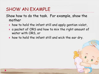 SHOW AN EXAMPLE
Show how to do the task. For example, show the
mother
 how to hold the infant still and apply gentian vio...