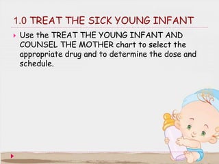 1.0 TREAT THE SICK YOUNG INFANT
 Use the TREAT THE YOUNG INFANT AND
COUNSEL THE MOTHER chart to select the
appropriate dr...