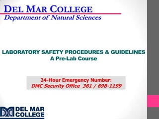 DEL MAR COLLEGE
Department of Natural Sciences



LABORATORY SAFETY PROCEDURES & GUIDELINES
             A Pre-Lab Course



           24-Hour Emergency Number:
        DMC Security Office 361 / 698-1199
 