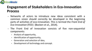Engagement of Stakeholders in Eco-Innovation
Process
• Networks of actors to introduce new ideas consistent with a
common vision should correctly be developed in the beginning
parts of activities of eco-innovation. This is termed the Front End of
Eco-Innovation (FEEI) (Bocken et al., 2014).
• The Front End of Innovation consists of five non-sequential
components:
• Analysis of opportunity,
• Identification of opportunity,
• Generation and selection of idea,
• Development of technology and concept.
 