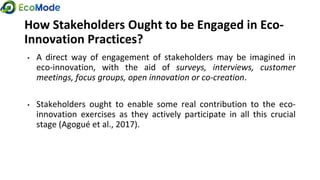 How Stakeholders Ought to be Engaged in Eco-
Innovation Practices?
• A direct way of engagement of stakeholders may be imagined in
eco-innovation, with the aid of surveys, interviews, customer
meetings, focus groups, open innovation or co-creation.
• Stakeholders ought to enable some real contribution to the eco-
innovation exercises as they actively participate in all this crucial
stage (Agogué et al., 2017).
 